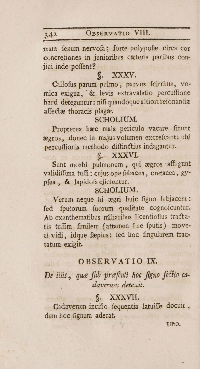 mata fenum nervofa; forte polypofz circa cor concretiones in junioribus caeteris paribus con- Jici inde poffent? $. XXXV. Callofus parum pulmo, parvus fÍcirrhus, vo- mica exigua, &amp; levis extravafatio percuffione haud deteguntur: nifi quandoque altiori refonantia affectae thoracis plagae. SCHOLIUM. Propterea hac mala periculo vacare finunt zgros, donec in majus volumen excrefcant: ubi percuffionis methodo diftinctius indagantur. $. XXXVI. Sunt morbi pulmonum , qui zegros: affligunt validifhima tuffi : cujus ope febacea, cretacea , gy- píea , &amp; lapidofa ejiciuntur. SCHOLIUM. Verum neque hi zgri huic figno fubjacent: fed Ííputorum fuorum qualitate cognoícuntur. Ab exanthematibus milievibus licentiofius tracta- tis tuffim. fimilem (attamen fine fputis) move- ri vidi, idque fzpius: fed hoc fingularem trac- tatum exigit. OBSERVATIO IX. De iris que fub grafénti koc figno ft&amp;lio ca- daverum detexit. $. XXXVII Cadaverum incifio fequentia latuiffe docuit , dum hoc fignum aderat, .- ; Ymo.