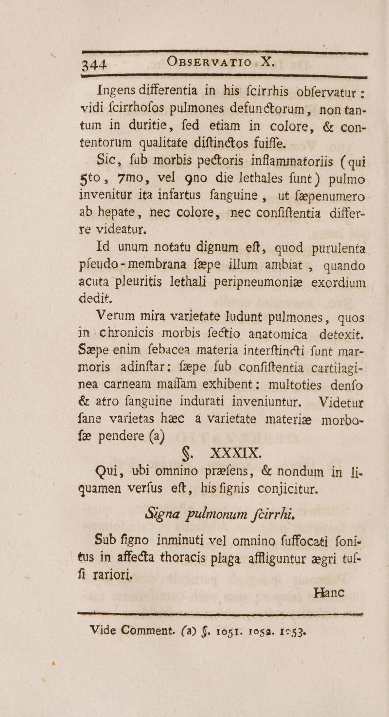 ust —— B EDU ERREUR D QUERER ERG Ingens differentia in his fcirrhis obfervatur : vidi Ícirrhofos pulmones defunctorum, non tan- tun in duritie, fed etiam in colore, &amp; con- tentorum qualitate diftinctos fuiffe. Sic, fub morbis pectoris inflammatoriis ( qui $to, 7mo, vel gno die lethales funt) pulmo invenitur ita infartus fanguine , ut fapenumero ab hepate, nec colore, nec confiftentia diífer- re videatur. Id unum nofatu dignum eft, quod purulenta. pleudo- membrana fepe illum ambiat , quando acuta pleüritis lethali peripneumonie exordium dedit. | Verum mira varietate Judunt pulmones, quos in chronicis morbis fectio anatomica detexit. Szpe enim febacea materia interftincti funt mar- moris adinftar; fzpe fub confiftentia cartilagi- nea carneam maílam exhibent; multoties denfo &amp; atro fanguine indurati inveniuntur. ^ Videtur fane varietas hac a varietate materie morbo- Í2 pendere (a) $. XXXIX. Qui, ubi omnino przíens, &amp; nondum im li- quamen verfus eft, hisfignis conjicitur. Sena pulmonum fcirrhi, Sub figno inminuti vel omnino fuffocati foni- tus in affecta thoracis plaga affliguntur zegri tuf- fi rariori. Hanc Vide Comment. (a) f. tos. 1osa. 1753.