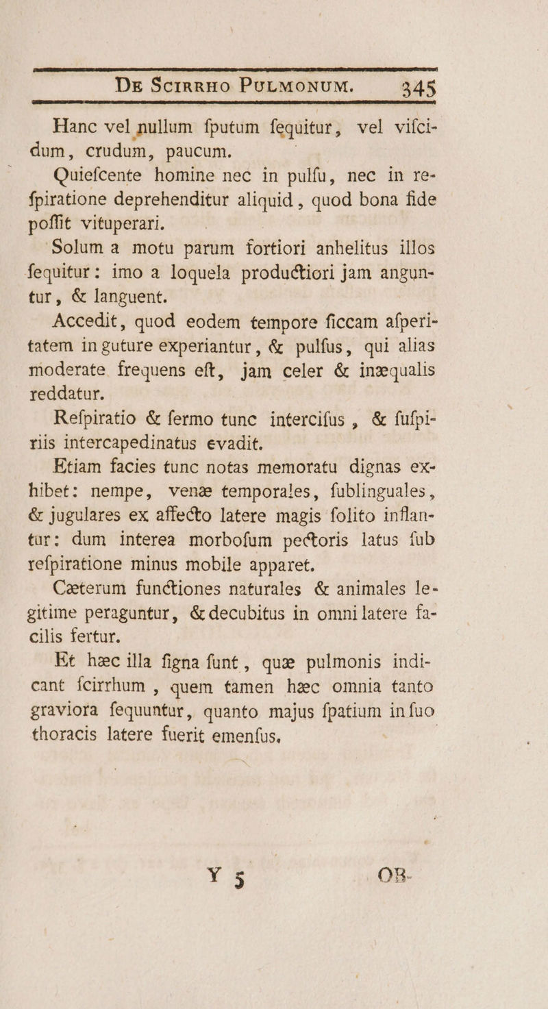 Hanc vel nullum. fputum fequitur, vel vifci- dum, crudum, paucum. Quiefcente homine nec in pulfu, nec in re- fpiratione deprehenditur aliquid , quod bona fide poffit vituperari. Solum a motu parum fortiori anhelitus illos fequitur: imo a loquela productiori jam angun- tur, &amp; languent. Accedit, quod eodem tempore ficcam afperi- tatem inguture experiantur, &amp; pulfus, qui alias moderate frequens eft, jam celer &amp; inzqualis reddatur. Refpiratio &amp; fermo tunc intercifus , &amp; fufpi- ris intercapedinatus evadit. Etiam facies tunc notas memoratu dignas ex- hibet: nempe, vena temporales, fublinguales, &amp; jugulares ex affecto latere magis folito inflan- tur: dum interea morbofum pectoris latus tub refpiratione minus mobile apparet. Caeterum functiones naturales &amp; animales le- gitime peraguntur, &amp; decubitus in omni latere fa- cilis fertur. Et hzc illa figna funt, quz pulmonis indi- cant Ícirrhum , quem famen hzc omnia fanto graviora isum quanto majus fpatium infuo thoracis latere fuerit emenfus, Y E ORB.