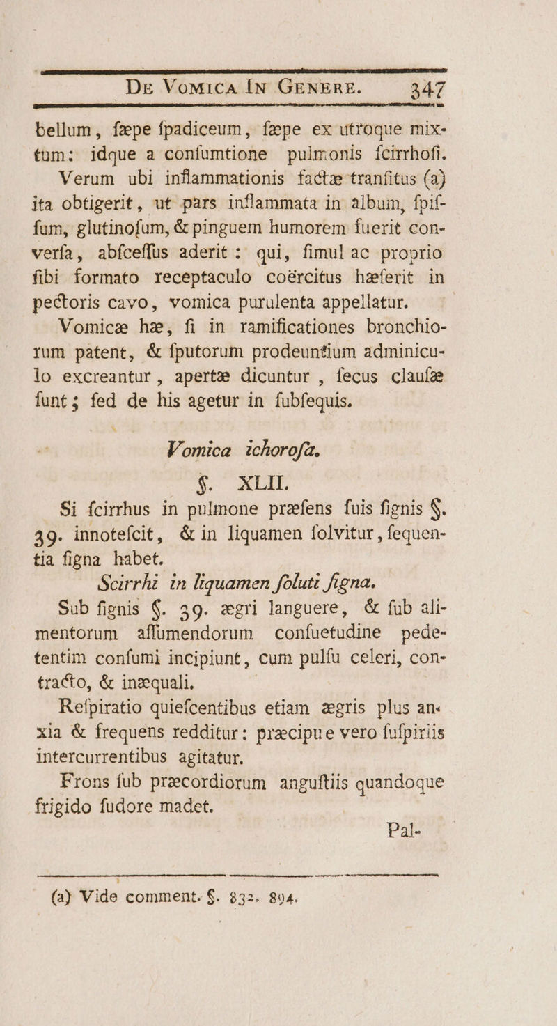 bellum, fzpe fpadiceum, fepe ex utroque mix- tum: idque a confumtione pulmonis ícirrhofi. Verum ubi inflammationis factz traníitus (a) ita obtigerit, ut pars inflammata in album, fpif- fum, glutinofum, &amp; pinguem humorem fuerit con- verfa, abfceffus aderit: qui, fimulac proprio fibi formato receptaculo coéercitus hsferit in pectoris cavo, vomica purulenta appellatur. Vomicae hs, fi in ramificationes bronchio- rum patent, &amp; fputorum prodeuntium adminicu- lo excreantur, aperta dicuntur , fecus clauíae iunt; fed de his agetur in fubfequis. Vomica | ichorofa, U. bb Si fcirrhus in pulmone przfens fuis fignis S. 49. innotefcit, &amp;in liquamen folvitur , fequen- tia figna habet. Scirrhi in liquamen folutt figna. Sub fignis $. 39. sgri languere, &amp; fub ali- mentorum affumendorum confuetudine pede- tentim confumi incipiunt, cum pulfu celeri, con- tracto, &amp; inzquali. Refpiratio quiefcentibus etiam aegris plus an« xia &amp; frequens redditur: przcipue vero fufpiriis intercurrenfibus agitatur. Frons fub praecordiorum anguftiis quandoque frigido fudore madet. Pat- (a) Vide comment. $. $32. 894.