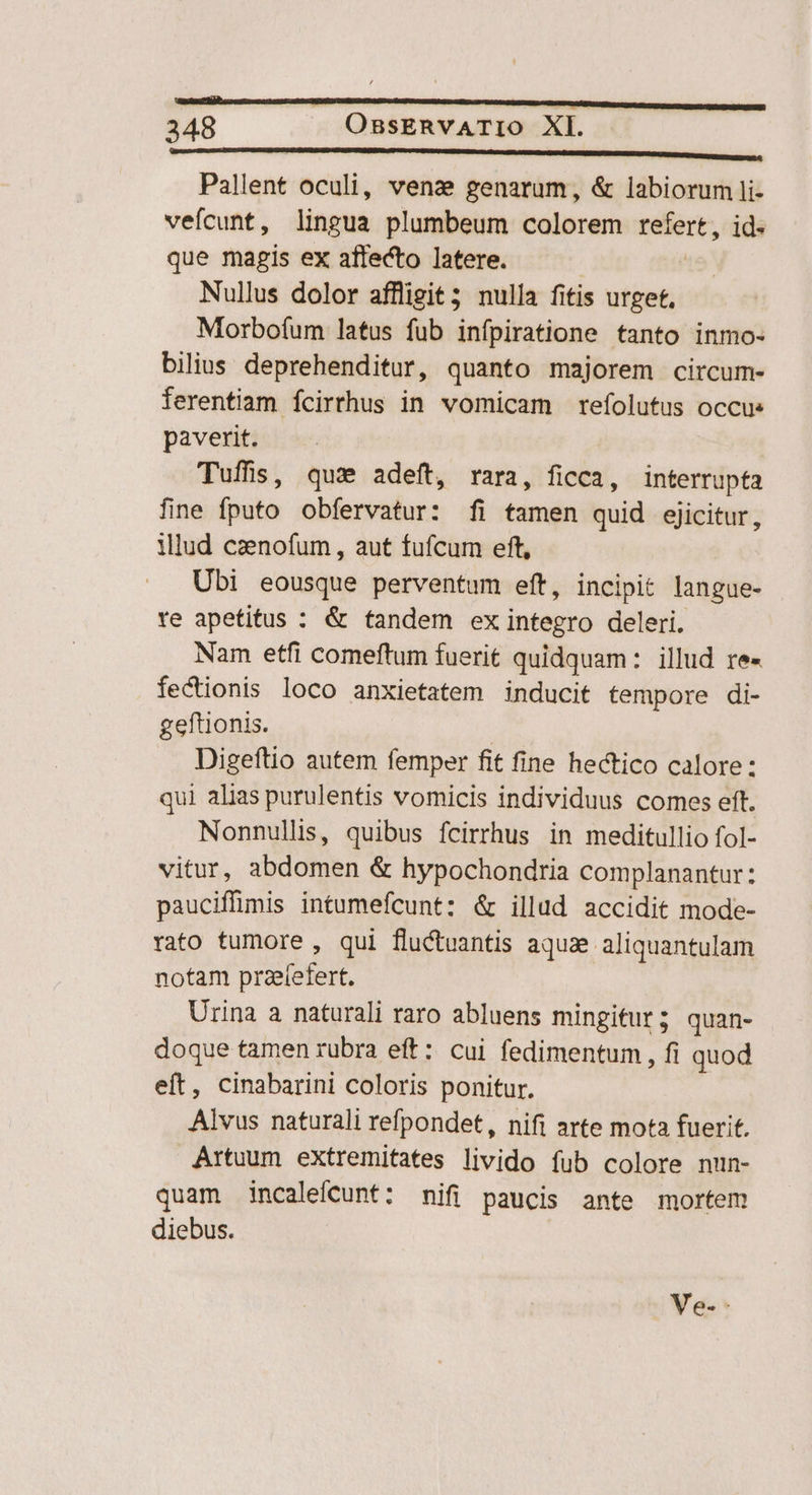 —————— MR RR EE EE 4 Pallent oculi, venz genarum, & labiorum li- vefícunt, lingua plumbeum colorem aidé id- que magis ex affecto latere. Nullus dolor affligit; nulla fitis urget, Morbofum latus fub infpiratione tanto inmo- bilius deprehenditur, quanto majorem circum- ferentiam ícirrhus in vomicam refolutus occu» paverit. Tuffis, qu» adeft, rara, ficca, interrupta fine fputo obfervatur: fi tamen quid ejicitur, ilud canofum, aut fufcum eft, Ubi eousque perventum eft, incipit langue- re apetitus : & tandem ex integro deleri. Nam etfi comeftum fuerit quidquam: illud re- fectionis loco anxietatem inducit tempore di- geftionis. | Digeftio autem femper fit fine hectico calore: qui alias purulentis vomicis individuus comes eft. Nonnullis, quibus fcirrhus in meditullio fol- vitur, abdomen & hypochondria complanantur: pauciffüimis intumefcunt: & illud accidit mode- rato tumore , qui fluctuantis aquae aliquantulam notam DHEIBNR Urina a naturali raro abluens mingitur; quan- doque tamen rubra eft: cui fedimentum , fi quod eft, cinabarini coloris ponitur. Alvus naturali refpondet, nifi arte mota fuerit. Artuum extremitates livido fub colore nun- quam incaleíCunt: mifi paucis ante mortem diebus. Ve. -