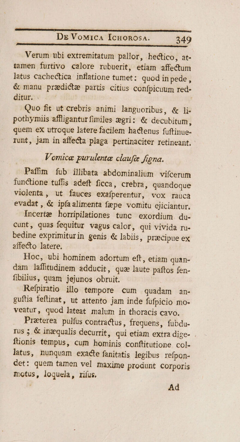 Verum ubi extremitatum pallor, hectico, at- tamen furtivo calore rubuerit, etiam affectum latus cachectica inflatione tumet: quod in pede, & manu praedictz partis citius confpicuum red- ditur. | Quo fit ut crebris animi languoribus, & li- pothymiis affligantur fimiles zegri: & decubitum, quem eX utroque latere facilem hactenus fuftinue- runt, jam in affecta plaga pertinaciter retineant. Vomice purulente claufc figna. Pafhm fub illibata abdominalium vifcerum iunctione tuffis adeft ficca, crebra, quandoque violenta, ut fauces exafperentur, vox rauca evadat, & ipfaalimenta fepe vomitu ejiciantur. Incertze horripilationes tunc exordium du- cunt, quas fequitur vagus calor, qui vivida ru- bedine exprimiturin genis & labiis, pracipue ex affecto latere. Hoc, ubi hominem adortum eft, etiam quan- dam laffütudinem adducit, quz laute paftos fen- fibilius, quam jejunos obruit. Refpiratio illo tempore cum quadam an- guftia feftinat, ut attento jam inde fufpicio mo- veatur, quod lateat malum in thoracis cavo. . Preterea pulfus contractus, frequens, fubdu- rus 5 & inzequalis decurrit, qui etiam extra dize- . füonis tempus, cum hominis conftitutione col- latus, nunquam exacte fanitatis legibus refpon- det: quem tamen vel maxime produnt Corporis motus, loquela, riíus, | Ad