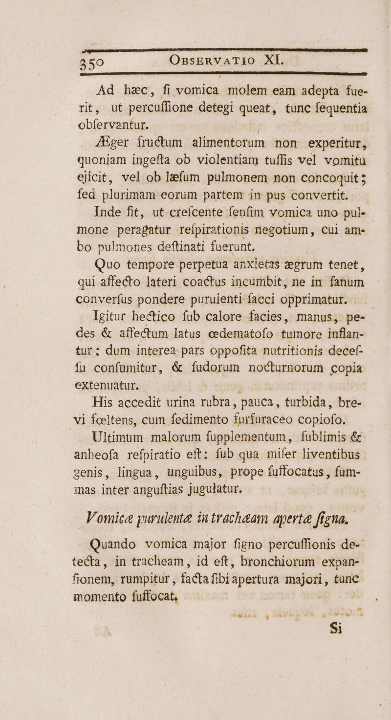 , Ad hac, fi vomica molem eam adepta fue- rit, ut percufflione detegi queat, tunc fequentia obfervantur. J/Eger fructum alimentorum non experitur, quoniam ingefta ob violentiam tuffis vel vomitu ejicit, vel ob lzfum pulmonem non concoquit; fed plurimam eorum partem in pus convertit. Inde fit, ut crefcente fenfim vomica uno pul- mone peragatur reípirationis negotium, cui am- bo pulmones deftinati fuerunt, Quo tempore perpetua anxlet2s zegrum tenet, qui affecto lateri coactus incumbit, ne in. fanum converfus pondere purulenti facci opprimatur. Igitur hectico fub calore facies, manus, pe- des &amp; affectum latus cedematofo tumore mien tur: dum interea pars oppofita nutritionis decef- fu confuümitur, &amp; fudorum nocturnorum Copia extenuatur. His accedit urina nibn pauca, -ferbida; bre- vi foeltens, cum fedimento furfuraceo agens .. Ultimum malorum fupplementum, fublimis &amp; anheofa refpiratio eft: fub qua mifer liventibus cenis, lingua, unguibus, prope fuffocatus , fum- mas iata anguftias jugulatur. Vomice purulenta iu trachaam aperta frgna, Quando vomica major figno percuffionis de-- tecta, in tracheam , id eft, bronchiorum expan- fionem, rumpitur, facta fibi apertura pite tunc momento fuffocat, $i