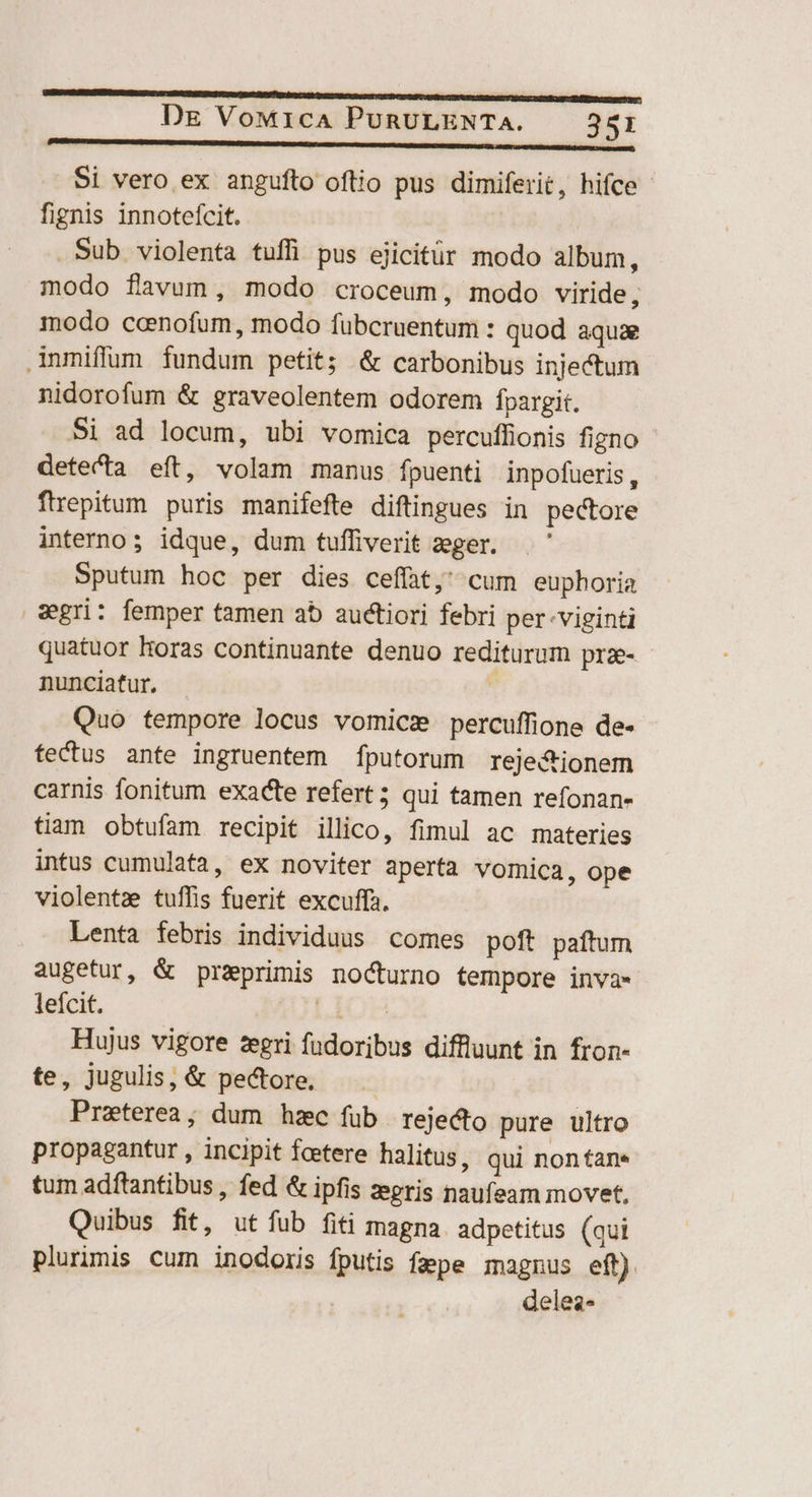 Lens RR AR Si vero ex angufto oftio pus dimiferit, hifce fignis innotefcit. Sub violenta tuffi pus ejicitür modo album, modo favum, modo croceum, modo viride, modo coenofum, modo fübcruentum : quod aquae inmiffum fundum petit; &amp; carbonibus injectum nidorofum &amp; graveolentem odorem fpargit. Si ad locum, ubi vomica percuffionis figno - detecta eft, volam manus fpuenti inpofueris, firepitum puris manifefte diftingues in pectore interno; idque, dum tufliverit eger. Sputum hoc per dies ceffat, cum euphoria sgri: femper tamen ab auctiori febri per-viginti quatuor Horas continuante denuo rediturum prz- nunciatur, ; Quo tempore locus vomicz percuffione de- fectus ante ingruentem fputorum reje&amp;ionem carnis fonitum exacte refert; qui tamen refonan- tiam obtufam recipit illico, fimul ac materies intus cumulata, ex noviter aperta vomica, ope violentze tuffis fuerit excuffa. Lenta febris individuus comes poft paftum augetur, &amp; przprimis nocturno tempore inva- leícit. LIOH Hujus vigore zegri fadoribus diffluunt in fron- te, jugulis, &amp; pectore. Praeterea; dum hzc füb rejecto pure ultro propagantur , incipit fcetere halitus, qui nontan- tum adftantibus , fed &amp; ipfis zegris naufeam movet, Quibus fit, ut fub fiti magna. adpetitus (qui plurimis cum inodoris fputis fape magnus eft). delez-