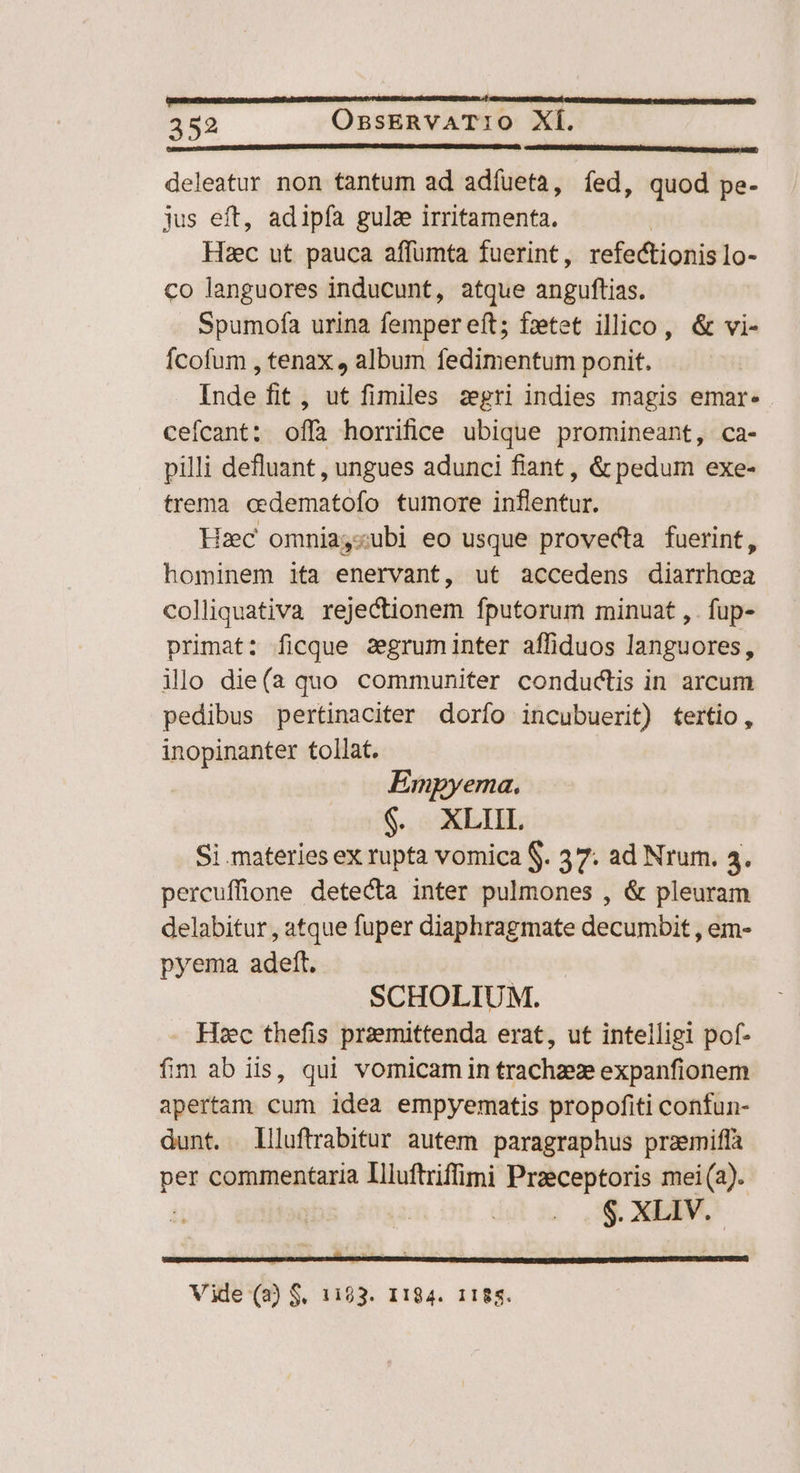 deleatur non tantum ad adíueta, fed, quod pe- jus eft, adipfa gula irritamenta. | Haec ut pauca affumta fuerint, refectionis lo- co languores inducunt, atque anguftias. Spumofa urina femper eft; fzetet illico, &amp; vi- Ícofum , tenax , album fedimentum ponit. Inde fit , ut fimiles zegri indies magis emar- cefcant: offà horrifice ubique promineant, ca- pilli defluant , ungues adunci fiant , &amp; pedum exe- trema cedematofo tumore inflentur. Hzc omniayzubi eo usque provecta fuerint, hominem ita enervant, ut accedens diarrhea colliquativa rejectionem fputorum minuat , . fup- primat: ficque segruminter affiduos languores, ilo die(a quo communiter conductis in arcum pedibus pertinaciter dorfo incubuerit) tertio, inopinanter tollat. Empyema. MEO (DEP Si materies ex rupta vomica S. 37. ad Nrum. 4. percuffione detecta inter pulmones , &amp; pleuram delabitur , atque fuper diaphragmate decumbit , em- pyema adeft. SCHOLIUM. Hec thefis praemittenda erat, ut intelligi pof- fim ab iis, qui vomicam in trachzeze expanfionem apertam cum idea empyematis propofiti confun- dunt. llluftrabitur autem paragraphus pramiffà pes commentaria Illuftriffimi Przeceptoris mei (a). : $. XLIV.- HEHSIEBUNIQSSNUNIRE RESI UITEUEN: iid —- us  eL CUNZEDEIUUTWSSLOTSIUASUUCOERENCNUP TUNE SENE TUE SSEDRSGUCUNAISSNRHOTUC CH : Vide (2) S. 1193. 1184. 1188.