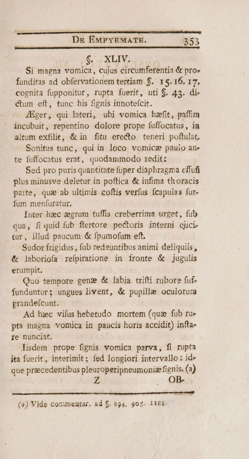 $$. XLIV. Si magna vomica, cujus circumferentia &amp; pro» funditas ad obfervationem tertiam $. 15.16. 17. cognita fupponitur, rupta fuerit, uti $. 43. di- ctum eft, func his fignis innoteícit. JBger, qui lateri, ubi vomica hzefit, paffim incubuit, repentino dolore prope fuffocatus, in altum exfilit, &amp; in fitu erecto teneri poftulat, Sonitus tunc, qui in loco vomica paulo ane te fuffocatus erat, quodammodo redit: Sed pro puris quantitate fuper diaphragma effufi plus minusve deletur in poftica &amp; infima thoracis parte, qua ab ultimis coftis verfus ícapulas fur- fum menfuratur. | Inter hzc zgrum tuffis creberrima urget, fub qua, fi quid fub ftertore pectoris interni ejici- tur, illud paucum. &amp; fpumofum eft, Sudor frigidus , fub redeuntibus animi deliquiis, &amp; laboriofa refpiratione in fronte &amp; jugulis erumpit. Quo tempore gend &amp; labia trifti rubore fut- funduntur; ungues livent, &amp; pupillae oculorum grandefcunt. | Ad hzc vifus hebetudo mortem (quze fub ru» — pta magna vomica in paucis horis accidit) infta- re nunciat. | lisdem prope fignis vomica parva, fi rupta ita fuerit, interimit; fed longiori intervallo: id» que przecedentibus pleuroperipneumonisefienis. (a) ' OB- (2) Vide commentar, ad $. 894. 905. 1188.