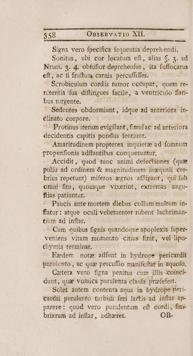 458 Ossa vtro. Xf. GR i DES Signa vero fpecifica fequentia depreh endi. Sonitus, ubi cor locatum eft, alias $. 3. ad Nrum. 4. 4. obtufior deprehenfus, ita fuffocatus eft, ac ti fruftum carnis percufliffes. , Scrobiculum cordis tumor occupat, quem re- nitentia fua diftingues. facile, a ventriculo flati- bus turgente. Sedentes obdormiunt, idque ad mec in- eed corpore. | | | | - Protinus iterum evigilant, fimulac ad anteriora decidentis capitis pondus fentiunt. Amaritudinem propterea inquietze ad fomnum Propenfionis adftantibus conqueruntur, Accidit, quod tunc animi defectiones (quae pulfu ad ordinem & magnitudinem inzequali cre- brius repetunt) miferos agros afiigant, qui fub omni fitu, quousque vixerint, extremas angu- ftias patiuntur. Paucis ante mortem diebus collum multum in- flatur: atque oculi vehementer rubent lachriman- | tium ad inftar. | Cum quibus fignis quandoque apóphesia fuper- veniens vitam momento citius finit, vel lipo- thymia terminat. Ezdem note adfunt in hpdéége pericerdi puruiento, ac quae percufiio manifeftat in aquofo. Cztera vero figna penitus cum illis -coinci- dunt, quae vomica purulenta claufa prefefert. Solet autem contenta aqua in hydrope peri- cardii purulento turbidi feri lactis ad inftar ap- parere: quod vero purulentum eft cordi, fimi- - briarum ad inftar, adhzret. OB-