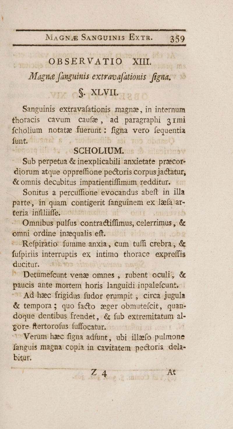 .OBSERVATIO XIIL AMagua fanguinis extrava[ationis figna. - rr oS XD: Sanguinis extravafationis magnz, in internum thoracis cavum cauf2, ad paragraphi armi Ícholium notatae fuerunt : aun vero fequentia nin ; J.SCHOLIUM. | Sub dépétri & inexplicabili anxietate prati diorum atque oppreffione pectoris corpus jactatur, & omnis decubitus impatientiffimum redditur. : Sonitus a percuffione evocandus abeft in illa parte, in quam. isch Mme ex l2efa ar- teria infiliiffe. .' Omnibus pulfus contractiffimus, celerrimus , & omni ordine inzequalis eft. —Refpiratio fumme anxia, cum tuffi crebra ; & fifpisi CO iae ex intimo thorace exptelfis ecran Age Detumefcunt venze omnes , Viléót oculi, & paucis ante mortem horis languidi inpalefcunt, ^ Ad hzc frigidus fudor erumpit , circa jugula & tempora; quo facto zger obmuteícit, quan- doque dentibus frendet,. & fub extremitatum P T ftertorofus (uffocatur. Verum hzc figna adfunt, ubi illzefo- ici fanguis magna copia in cavitatem pectoris dela- bitur. -— Fra ocoomURE