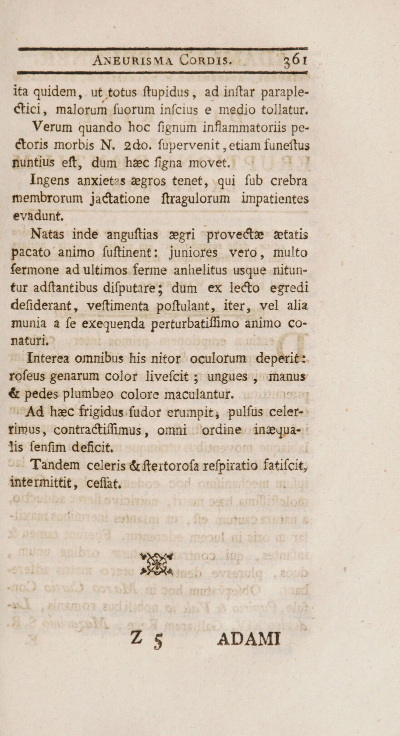 ANEURISMA CORDIS. | 561 ita quidem, ut totus ftupidus; ad inftar paraple- &amp;ici, malorum fuorum inícius e medio tollatur. Verum quando hoc fignum inflammatoriis pe- Ctoris morbis N. 2do. fupervenit , etiam funeftus nuntius eft, dum hzc figna movet. 1 Ingens anxiet»s zegros tenet, qui fub crebra membrorum jactatione ftragulorum impatientes evadunt. Natas inde anguftias segno provedtm. zetatis pacato animo fuftinent: juniores vero, multo fermone ad ultimos ferme anhelitus usque nitun- tur adftantibus difputare; dum ex lecto egredi defiderant, veftimenta poftulant, iter, vel alia munia a fe exequenda perbuibatitimo animo co- naturi.' | Interea omnibus his nitor oculorum dci. rofeus genarum color liveícit ; ungues , manus &amp; pedes plumbeo colore maculantur. ^Ad hzc frigidus fudor erumpit, pulfus Leda timus, contractifimus, omni nidines duoc | lis fenfim deficit. - Tandem celeris &amp; fteitorofa refpizatio fatifcit, intephittit; ceflat. |
