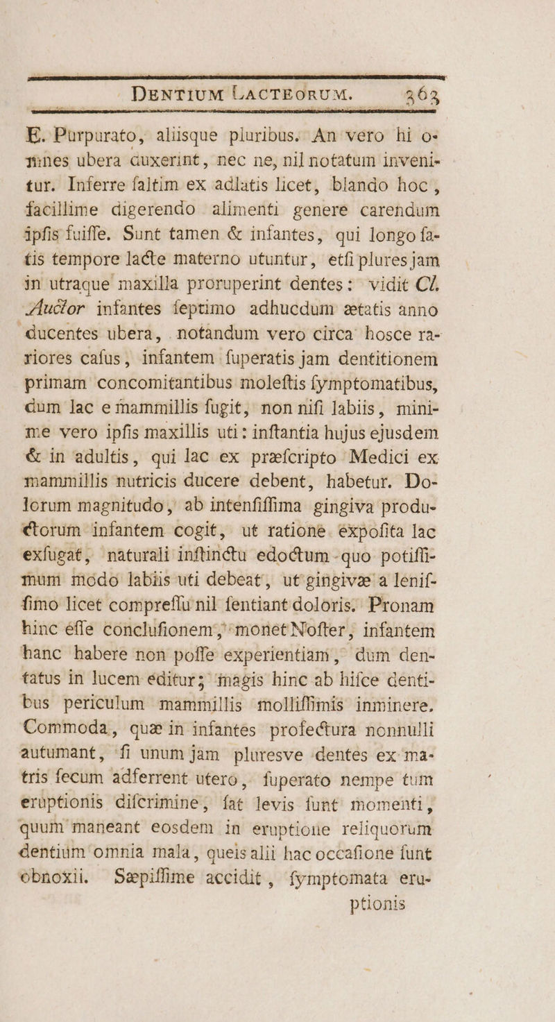 SCALIS NEBERIBS 3c RDGPn i AS SEDUEUR: os atico AS DLRDR COMM LUV. DUI RE LRL: RUNS URRUI EZE SERUSED S REURER: URL REU DM DESCUBRIR RE RIOT RAI : : na : ; j DENTIUM LACTEORUM. 362 E. Pürpurato, aliisque pluribus. An vero hi o- ones ubera Guxerint, nec ne, nil notatum inveni- tur. Inferre faltim ex adlatis licet, blando hoc , facillime digerendo alimenti genere carendum ipfis fuiffe. Sunt tamen &amp; infantes, qui longo fa- tis tempore lacte materno utuntur, etfi plures jam in utraque maxilla proruperint dentes: vidit Cá. Zuclor infantes íeptimo adhucdum setatis anno ducentes ubera, .notàndum vero circa hosce ra- riores cafus, infantem fuperatis jam dentitionem primam concomitantibus moleftis f(ymptomatibus, dum lac ernammillis fugit, nonnifi labiis, mini- me vero ipfis maxillis uti : inftantia hujus ejusdem &amp; in adultis, qui lac ex praícripto Medici ex mammillis nutricis ducere debent, habetur. Do- lorum magnitudo, ab intenfiffima gingiva produ- ctorum infantem cogit, ut ratione. expofita lac exfugat, naturali inftinctu edoctum -quo potiffi- mum modo labiis uti debeat, ut'gingivz a lenif- fimo licet compreflu nil fentiant doloris. Pronam hinc éffe conclufionem; monet Nofter, infantem hanc habere non poffe experientiam, dum den- tatus in lucem editur; inagis hinc ab hifce denti- bus periculum mammillis molliffimis inminere. Commoda, quae in infantes profectura nonnulli autumant, fi unum jàm pluresve :dentes ex ma- tris fecum adferrent utero, fuperato nempe tum erüptionis difcrimine, íat levis funt momenti, quum maneant eosdem in eruptione reliquorum dentium omnia rnala, queis alii hac occafione funt obnoxii Szpiffime accidit, fymptomata eru- ptionis