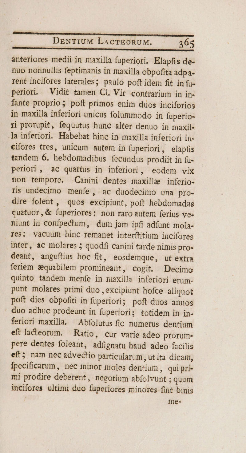 anteriores medii in maxilla fuperiori, Klapfis de- nuo nonnullis feptimanis in maxilla obpofita adpa- rent incifores laterales; paulo poft idem fit in fu- periori. Vidit tamen Cl. Vir contrarium in in- fante proprio3 poft primos enim duos inciforios in maxilla inferiori unicus folummodo in fuperio- Yi prorupit, fequutus hunc alter denuo in maxil- 1a inferiori. Habebat hinc in maxilla inferiori in- cifores tres, unicum autem in füperiori, elapfis tandem 6. hebdomadibus fecundus prodiit in fu- periori , aC quartus in inferiori, eodem vix non tempore. Canini dentes maxillae inferio- ris undecimo menfe, ac duodecimo una pro- dire folent , quos excipiunt, poft hebdomadas quatuor, &amp; fuperiores: non raro autem ferius ve» niunt in confpectum, dum jam ipfi adfunt mola- Xes: vacuum hinc remanet interftitium incifores inter, ac molares 5 quodfi canini tarde nimis pro. deant, anguftius hoc fit, eosdemque, ut extra feriem zequabilem promineant, cogit. Decimo quinto tandem menfe in maxilla inferiori erum- punt molares primi duo , excipiunt hofce aliquot poft dies obpofiti in fuperiori; poft duos annos duo adhuc prodeunt in fuperiori; totidem in in- feriori maxilla. —Abfolutus fic numerus dentium eft lacteorum. — Ratio, cur varie adeo prorum- pere dentes foleant, adfignatu haud adeo facilis eft; nam nec advectio particularum , ut ita dicam, fpecificarum, nec minor moles dentium , quipri- mi prodire deberent, negotium abfolvunt ; quum incifores ultimi duo fuperiores minores fint binis Ines