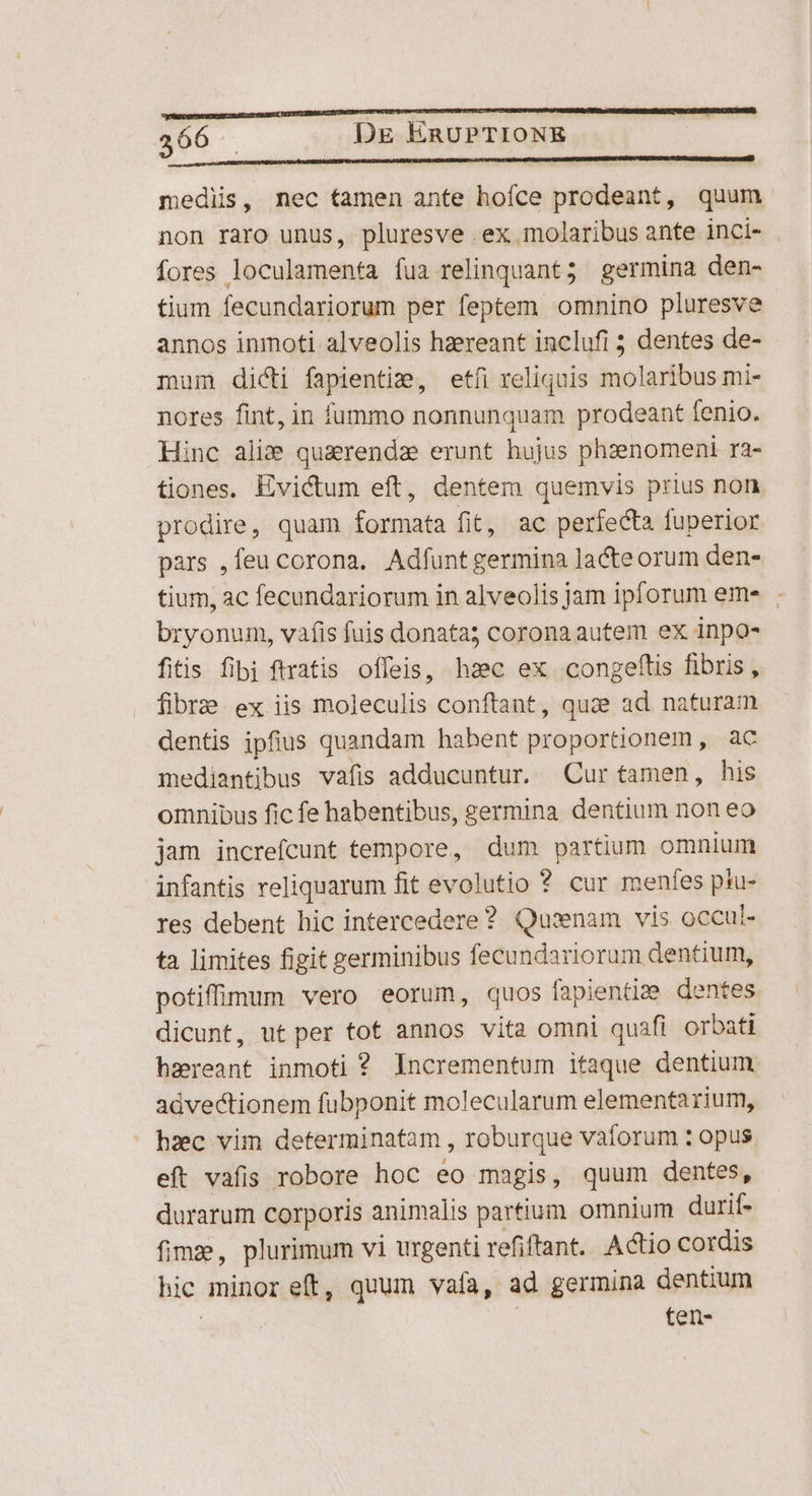 medis, nec tamen ante hofce prodeant, quum non raro unus, pluresve ex molaribus ante inci- fores loculamenta fua relinquant; germina den- tium fecundariorum per feptem omnino pluresve annos inmoti alveolis hzereant inclufi ; dentes de- mum dicti fapientize, etíi reliquis molaribus mi- nores fint, in fummo nonnunquam prodeant fenio. Hinc ali quaerendze erunt hujus phzenomeni ra- tiones, Evictum eft, dentem quemvis prius non prodire, quam formata fit, ac perfecta fuperior pars ,feu corona. Adfuntgermina lacteorum den- tium, ac fecundariorum in alveolis jam ipforum eme . bryonum, vafis fuis donata; corona autem ex inpo- fitis fibi ftratis offeis, hzc ex congeftis fibris, fibrae ex iis moleculis conftant, quze ad. naturam dentis ipfius quandam habent proportionem, ac mediantibus vafis adducuntur. Cur tamen, his omnibus fic fe habentibus, germina dentium non eo jam increfcunt tempore, dum partium omnium infantis reliquarum fit evolutio ? cur menfes psu- res debent hic intercedere? Quisnam vis occul- ta limites figit germinibus fecundariorum dentium, potiffimum vero eorum, quos fapientiz:e dentes dicunt, ut per tot annos vita omni quafi orbati bzreant inmoti ? Incrementum itaque dentium. advectionem fubponit molecularum elementa rium, hzc vim determinatam , roburque vaforum : opus eft vafis robore hoc eo magis, quum dentes, durarum corporis animalis partium omnium daurif- fime, plurimum vi urgenti refiftant. Actio cordis hic minor eft, quum vafa, ad germina dentium | ten-