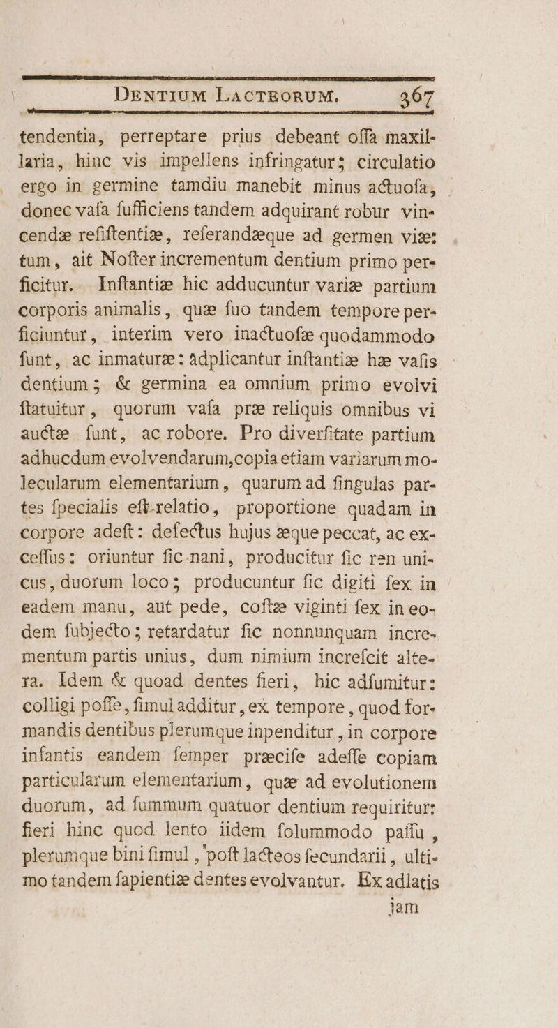 PTTSTUTE TCU TENTPORISIEPINIEUNEISDINSRE BECUSUB ADRIUUNSISENRSIHIPSANEUNLAHENPRCURNE | DENTIUM LaACTEORUM. 367 tendentia, perreptare prius debeant offa maxil- laria, hinc vis impellens infringatur; circulatio ergo in germine tamdiu manebit minus actuofa; donec vafa fufficiens tandem adquirant robur vin- cendz refiftentiz:e, referandzeque ad germen vix: tum, ait Nofter incrementum dentium primo per- ficitur. Inftantie. hic adducuntur varize partium corporis animalis, qua fuo tandem tempore per- ficiuntur, interim vero inactuofe quodammodo funt, ac inmaturze: Adplicantur inftantize hze vafis dentium ; &amp; germina ea omnium primo evolvi ftatuitur, quorum vaía prz reliquis omnibus vi aucte funt, ac robore. Pro diverfitate partium adhucdum evolvendarum,copia etiam variarum mo- lecularum elementarium, quarum ad fingulas par- tes fpecialis eft-xelatio, proportione quadam in corpore adeft: defectus hujus :eque peccat, ac ex- ceffus: oriuntur fic.nani, producitur fic ren uni- cus, duorum loco; producuntur fic digiti fex in eadem manu, aut pede, coftze viginti fex in eo- dem fubjecto; retardatur fic nonnunquam incre- ienfum partis unius, dum nimium increícit alte- ra, ldem &amp; quoad dentes fieri, hic adíumitur: colligi pofle, fimul additur , ex tempore , quod for- mandis dentibus plerumque inpenditur , in corpore infantis eandem femper przcife adeffe copiam particularum elementarium, quar ad evolutionem duorum, ad fummum quatuor dentium requiritur: fieri hinc quod lento iidem folummodo paiíu, plerumque bini fimul , poft la&amp;teos fecundarii , ulti- mo tandem fapientize dentes evolvantur. Ex adlatis jam