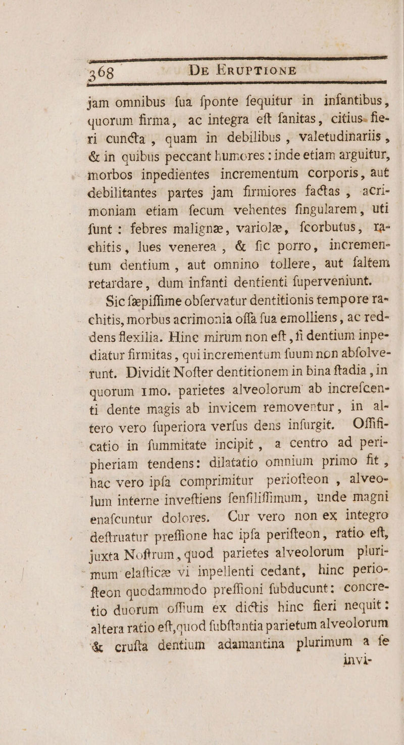 jam omnibus fua fponte fequitur in infantibus, quorum firma, ac integra eft fanitas, citius. fie- ri cuncta , quam in debilibus , valetudinariis , &amp; in quibus peccant humores : inde etiam arguitur, morbos inpedientes incrementum corporis, aut debilitantes partes jam firmiores factas , acri- moniam etiam fecum vehentes fingularem, uti funt : febres maligna, variole, Ífcorbutus, ra- chitis, lues venerea , &amp; fic porro, incremen- tum dentium , aut omnino tollere, aut faltem retardare, dum infanti dentienti fuperveniunt. Sic fzepiffime obfervatur dentitionis tempore ra- . Chitis, morbus acrimonia offa fua emolliens , ac red- dens flexilia. Hine mirum non eft , fi dentium inpe- diatur firmitas , quiincrementum fuum non abfolve- - tunt. Dividit Nofter dentitionem in bina ftadia , in quorum Imo. parietes alveolorum ab increícen- ti dente magis ab invicem removentur, in al- tero vero fuperiora verfus dens infurgit. —Offifi- catio in fummitate incipit, a centro ad peri- pheriam tendens: dilatatio omnium primo fit, hac vero ipfa comprimitur periofteon , alveo- lum interne inveftiens fenfiliffüunum, unde magni enafcuntur dolores. Cur vero non ex integro deftruatur preffione hac ipfa perifteon, ratio eft, juxta Noftrum, quod. parietes alveolorum pluri- - mum elafticee vi inpellenti cedant, hinc perio- ' fteon quodammodo preffioni fubducunt: concre- tio duorum offum ex dictis hinc fieri nequit: altera ratio eft,muod fubftantia parietum alveolorum &amp; crufta dentium adamantina plurimum a íe | invi-