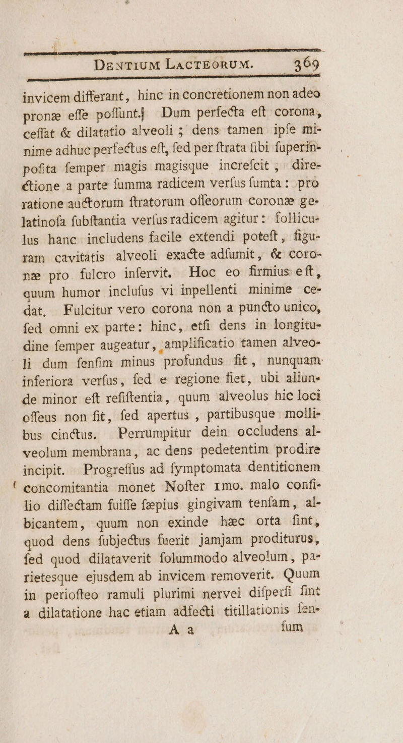 - invicem differant, hinc in concretionem non adeo - pronz effe poffunt] Dum perfecta eft. corona, ceflat &amp; dilatatio alveoli ; dens tamen ipíe mi- nime adhuc perfectus eft, fed per ftrata fibi fuperin- pofita femper magis magisque increfcit ; « dire- ctione a parte fumma radicem verfus fumta : pro ratione auctorum ftratorum ofleorum corons ge- latinofa fubftantia verfus radicem agitur: follicu- lus hanc includens facile extendi poteft, figu- ram cavitatis alveoli exacte adfumit, &amp; coro- nz pro fulcro infervit. Hoc eo firmius eft, quum humor inclufus vi inpellenti minime ce- dat, Fulcitur vero corona non a puncto unico, fed omni ex parte: hinc, etfi dens in longitu- dine femper augeatur , amplificatio tamen alveo- li dum fenfim minus profundus fit, nunquam inferiora verfus, fed e regione fiet, ubi aliun- de minor eft refiftentia, quum alveolus hic loci offeus non fit, fed apertus , partibusque . molli- bus cinctus. Perrumpitur dein occludens al- veolum membrana, ac dens pedetentim prodire incipit. Progreffus ad fymptomata dentitionem concomitantia monet Nofter 1mo. malo confti- lio diffe&amp;tam fuiffe fzepius gingivam tenfam, al- bicantem, quum non exinde hac orta fint, quod dens fubjectus fuerit jamjam proditurus, fed quod dilataverit folummodo alveolum, pa- rietesque ejusdem ab invicem removerit. Quum in periofteo ramuli plurimi nervei difperfi fint a dilatatione hac etiam adfe&amp;ti titillationis Íen» À a fum