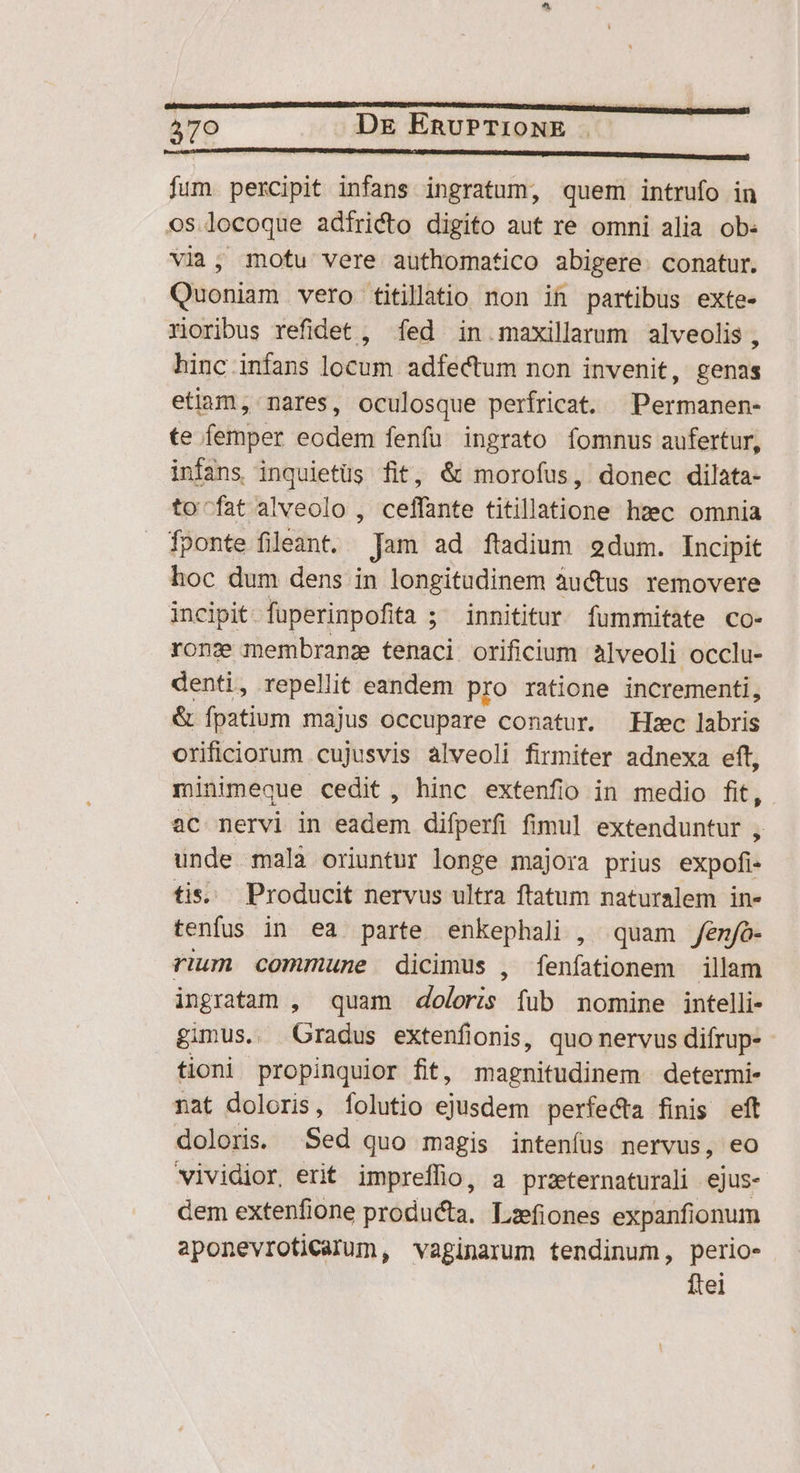 579 DE ERUPTIONE . ———— fum percipit infans ingratum, quem intrufo in os.locoque adfricto digito aut re omni alia ob: via, motu vere authomatico abigere. conatur. Quoniam vero titillatio non ih partibus exte- roribus refidet , fed in maxillarum alveolis, hinc infans locum adfectum non invenit, genas etiam, nares, oculosque perfricat. ^Permanen- te femper eodem fenfu ingrato fomnus aufertur, infans inquietüs fit, &amp; morofus, donec dilata- to-fat alveolo , ceffante titillatione hzec omnia fponte fileant. Jam ad ftadium 92dum. Incipit hoc dum dens in longitudinem àuctus removere incipit. füperinpofita ; ; innititur fummitate co- rong membranz tenaci orificium àlveoli occlu- denti, repellit eandem pro ratione incrementi, &amp; (petiam majus occupare conatur. Hiec labris orificiorum cujusvis alveoli firmiter adnexa eft, minimeque cedit, hinc extenfio in medio fit, 2C nervi in Eirüiem difperfi fimul extenduntur , unde malà oriuntur longe majora prius éroadid tis... Producit nervus ultra ftatum naturalem in- tenfus in ea parte enkephali , quam fenjó- rium commune dicimus , fenfationem illam ingratam , quam doloris füb nomine intelli- gimus. Gradus extenfionis, quo nervus difrup- tioni propinquior fit, magnitudinem determi- nat doloris, íolutio ejusdem perfecta finis eft doloris. Sed quo magis intenífus nervus, eo vividior, erit impreflio, a przeternaturali ejus- dem extenfione producta, Lzfiones expanfionum aponevrofiCcalum, vaginarum tendinum, perio» Ítei