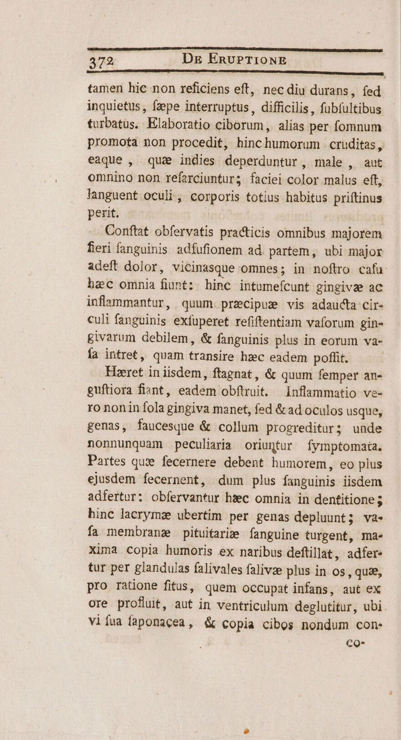 —————————— — HP —HUREPIHEDIER RU RR URDU EENS tamen hic non reficiens eft, nec diu durans, (ed inquietus, faepe interruptus, difficilis, fübíultibus turbatus. Elaboratio ciborum, alias per fomnum promota non procedit, hinchumorum cruditas, eaque , quae indies deperduntur, male , aut omnino non refarciuntur; faciei color malus eft, languent.oculi , corporis totius habitus priítinus perit. | | 2 - Conftat obfervatis practicis omnibus majorem fieri fanguinis adfufionem ad. partem, ubi major adeft dolor, vicinasque omnes; in noftro cafu: hzc omnia fiunt: hinc intumefcunt gingivze ac inflammantur, quum. przcipus vis adaucta cir- culi fanguinis exfuperet refiftentiam vaforum gin- givarum debilem, & fanguinis plus in eorum va- ía intret, quam transire hzec eadem poffit. Hieret in iisdem, ftagnat , & quum femper an- guftiora fiant, eadem obftruit. inflammatio ve- ro nonin fola gingiva manet, fed & ad oculos usque, genas, faucesque & collum progreditur; unde nonnunquam peculiaria oriuntur fymptomaia. Partes quze fecernere debent humorem, eo plus ejusdem fecernent, dum plus fanguinis iisdem adfertur: obfervantur hzc omnia in dentitione 5 hinc lacrymae ubertim per genas depluunt; va- fa membranz pituifarim fanguine turgent, ma- Xima copia humoris ex naribus deftillat, adfer- tur per glandujas falivales falivze plus in os , quze, pro ratione fitus, quem occupat infans, aut ex ore profluit, aut in ventriculum deglutitur, ubi. viíua faponacea, & copia cibos nondum con- co-