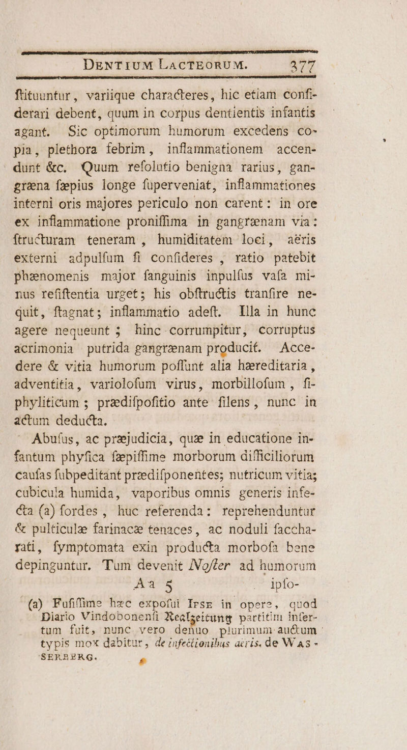 ftituuntur, variique characteres, hic etiam confr- derari debent, quum in corpus dentientis infantis agant. Sic optimorum humorum excedens co- pia, plethora febrim, inflammationem accen- dunt &c. Quum refolutio benigna rarius, gan- grana fepius longe fuüperveniat, inflammationes interni oris majores periculo non carent: in ore ex inflammatione proniffima in pangrenam via: ftructuram teneram , humiditatem loci, aeris externi adpulfum fi confideres , ratio patebit phaenomenis major fanguinis inpulfus vafa mi- nus refiftentia urget; his obftructis tranfire ne- quit, ftaenat; inflammatio adeft. Illa in hunc agere nequeunt ; hinc corrumpitur, corruptus acrimonia putrida gangraenam producit. —Acce- dere & vitia humorum poffunt alia hzreditaria , adventitia, variolofum virus, morbillofum , fi- phyliticum 5 praedifpofitio ante filens, nunc in actum deducta. Abufus, ac prajudicia, quz? in educatione in- fantum phyfica fzpiffime morborum difficiliorum caufas fubpeditant przedifponentes; nutricum vitia; cubicula humida, vaporibus omnis generis infe- ca (a) fordes , huc referenda: reprehenduntur & pulticula farinacs tenaces, ac noduli faccha- rai, fymptomata exin producta morbofa bene depinguntur. Tum devenit /Vg/fer ad humorum Aa 8 . lpfo- (a) Fufifime hzc expofui Irse in opere, quad Diario Vindobonenfi Realseitung partitim infer- tum fuit, nunc vero denuo plurimum au&um : typis mox dabitur, de rifectionibus aeris. de W AS - SERBEZAQG. P