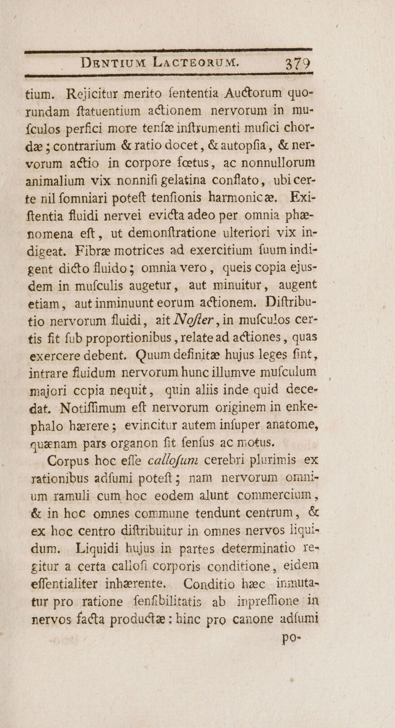p——————————— € Oa itm ed DgNTIUM LACTEORUM. 379 Pr——— Asáá————— —— iacent tium. Reojicitur merito fententia Auctorum quo- rundam ftatuentium actionem nervorum in mu- ículos perfici more teníze inftrumenti mufici chor- dz ;contrarium &amp; ratio docet , &amp;autopfia, &amp; ner- vorum actio in corpore fetus, ac nonnullorum animalium vix nonnifi gelatina conflato, . ubi cer- te nil fomniari poteft tenfionis harmonicze Exi- ftentia fluidi nervei evicta adeo per omnia phz- nomena eft, ut demonftratione ulteriori vix in- digeat. Fibra motrices ad exercitium fuum indi- gent dicto fluido; omnia vero, queis copia ejus- dem in mufculis augetur, aut minuitur, augent etiam, autinminuunt eorum actionem. Diftribu- tio nervorum fluidi, ait /Vg/fer , in muículos cer- tis fit fub proportionibus , relate ad actiones , quas exercere debent. Quum definitze hujus leges fint, intrare fluidum nervorum hunc illumve mufculum majori ccpia nequit, quin aliis inde quid dece- dat. Notiffimum eft nervorum originem in enke- phalo hzrere; evincitur autem infuper anatome, quaenam pars organon fit fenfus ac motus. Corpus hoc effe ca//ofum cerebri plurimis ex rationibus adfumi poteft; nam nervorum orni- um ramuli cum hoc eodem alunt commercium , &amp; in hoc omnes commune tendunt centrum, &amp; ex hoc centro diftribuitur in omnes nervos liqui- dum. Liquidi hujus in partes determinatio re- gitur a certa caliofi corporis conditione, eidem effentialiter inherente. Conditio hzc inimuta- tur pro ratione fenfibilitatis ab inpreffione in nervos facta productae: hinc pro canone adíumi po-