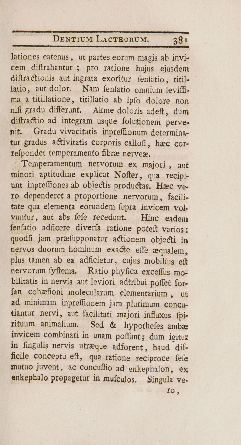 CPWPNSNIPIIUREND. iiu i BUSGLAVMC CLIMA. 7 lationes eatenus, ut partes eorum magis ab invi cem diftrahantur 5 pro ratione hujus ejusdem diftractionis aut ingrata exoritur feníatio, titile - latio, aut dolor. Nam feníatio omnium leviffi- ma a fitillatione, titillatio ab ipfo dolore non nifi gradu differunt. Akme doloris adeft, dum diftractio ad integram usque folutionem perve- nit —Gradu vivacitatis inpreffionum determina- tur gradus activitatis corporis callofi, hac cor- reípondet temperamento fibrae nervez. Temperamentum nervorum ex majori, aut minori aptitudine explicat Nofter, qua recipi- unt inpreffiones ab objectis productas. Hzc ve. ro dependeret a proportione nervorum, facili- tate qua elementa eorundem fupra invicem vol- vuntur, aut abs fefe recedunt. ^ Hinc eadem eri adficere diverfa ratione poteft varios: quodfi jam przfupponatur actionem objecti in nervos duorum hominum exacte effe zqualem, plus tamen ab ea adficietur, cujus mobilius eft nervorum fyftema. — Ratio phyfica exceffus mo- bilitatis in nervis aut leviori adtribui poffet for- fan cohafioni molecularum elementarium , ut ad minimam inpreffionem jam plurimum conCu- tantur nervi, aut facilitati majori influxus fpi- rituum animaliom, Sed &amp; hypotlefes ambae invicem combinari in unam poffunt; dum igitur in fingulis nervis utr&amp;que adforent, haud dif- ficile conceptu eft, qua ratione reciproce fefe mutuo juvent, ac concuflio ad enkephalon, ex enkephalo propagetur in muículos. Singula ve- IO,