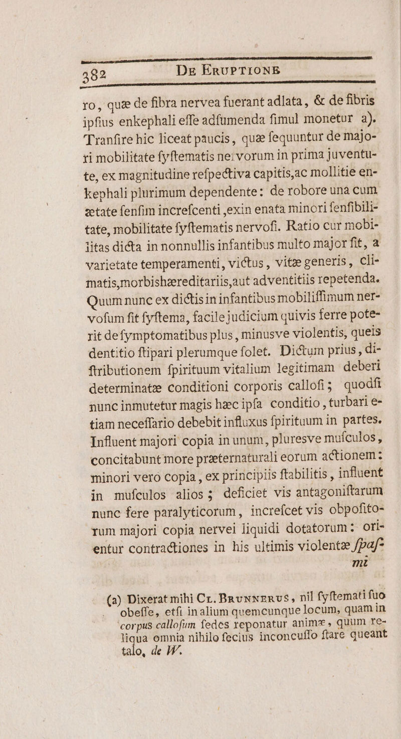 ELLE esc) T ro, quse de fibra nervea fuerant adlata, &amp; de fibris ipfius enkephali effe adfumenda fimul monetur 2). Tranfire hic liceat paucis, quae fequuntur de majo- ri mobilitate fyftematis ne; vorum in prima juventu- te, ex magnitudine refpectiva capitis,ac mollitie en- kephali plurimum dependente: de robore una cum zetate fenfim increfcenti ,exin enata minori fenfibili- tate, mobilitate fyftematis nervofi. Ratio cur mobi- iitas dicta in nonnullis infantibus multo major fit, a varietate temperament, victus , vitze generis, cli- matis,morbishzereditariis,aut adventitiis repetenda. Quum nunc ex dictisin infantibus mobiliffimum ner- vofum fit fyftema, facile judicium quivis ferre pote- rit defymptomatibus plus , minusve violentis, queis dentitio ftipari plerumque folet. Dictum prius, di- ftributionem fpirituum vitalium legitimam deberi determinate conditioni corporis callofi;. quodft nunc inmutetur magis hzc ipfa. conditio , turbari e- tiam neceffario debebit influxus fpirituum in partes. Influent majori copia in unum, pluresve mufculos, concitabunt more praeternaturali eorum actionem : minori vero copia , ex principiis ftabilitis , influent in mufículos alios; deficiet vis antagoniftarum nunc fere paralyticorum, increfcet vis obpofito- rum majori copia nervei liquidi dotatorum ? ori- entur contractiones in his ultimis violentze /pa/* | | M (2) Dixerat mihi Cr. BauNNZERUS, nil fyftemati fuo . Obeffe, etfi inalium quemcunque locum, quam in corpus callofum fedes reponatur animx , quum re- liqua omnia nihilo fecius inconculffo ftare queant talo, de JV.