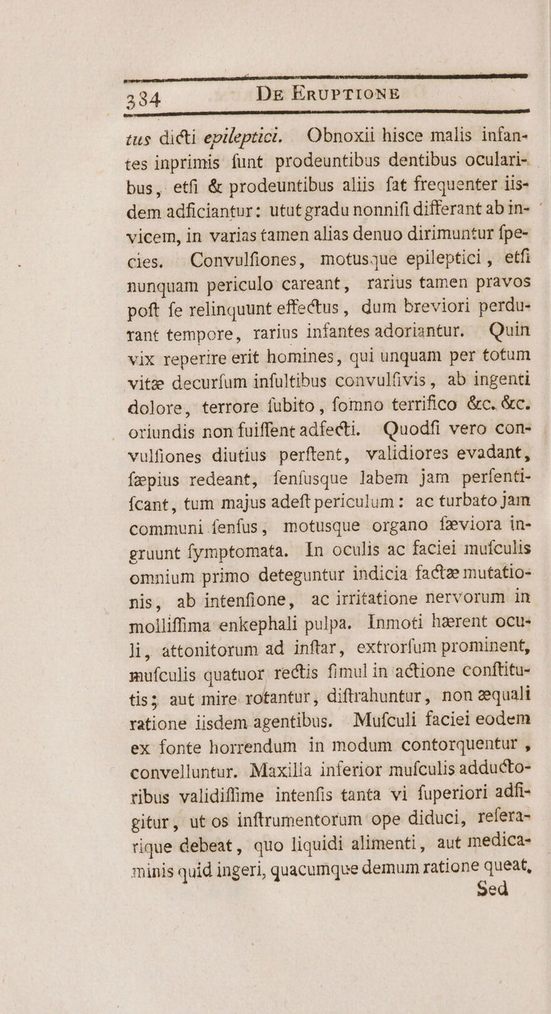 tus dicti epileptici. | Obnoxii hisce malis infan- tes inprimis funt prodeuntibus dentibus oculari- bus, etfi &amp; prodeuntibus aliis fat frequenter iis- dem adficiantur: ututgradu nonnifi differant ab in- ' vicem, in varias tamen alias denuo dirimuntur fpe- cies. Convulfiones, motusque epileptici,, etfi nunquam periculo careant, rarius tamen pravos poft fe relinquunt effectus, dum breviori perdu- vant tempore, rarius infantes adoriantur. Quin vix reperire erit homines, qui unquam per totum vitae decurfum infultibus convulfivis, ab ingenti dolore, terrore fubito , fomno terrifico &amp;c. &amp;c. oriundis non fuiffent adfecti. Quodfi vero con- vulfiones diutius perftent, validiores evadant, faepius redeant, fenfusque labem jam perfenti- fcant, tum majus adeft periculum : ac turbato Jam communi fenfus, motusque organo fzviora in- gruunt fymptomata. In oculis ac faciei mufculis omnium primo deteguntur indicia factze mutatio- nis, ab intenfione, ac irrifatione nervorum in molliffina enkephali pulpa. Inmoti haerent ocu- li, attonitorum ad inftar, extrorfum prominent, mufculis quatuor rectis fimul in actione conftitu- tis; aut mire rotantur, diftrahuntur, non aequali ratione iisdem agentibus. Mufculi faciei eodem ex fonte horrendum in modum contorquentur , convelluntur. Maxilla inferior mufculis adducto- ribus validiffime intenfis tanta vi fuperiori adfi- gitur, utos inftrumentorum ope diduci, refera- rique debeat, quo liquidi alimenti, aut medica- minis quid ingeri, quacumque demum ratione queat, Sed