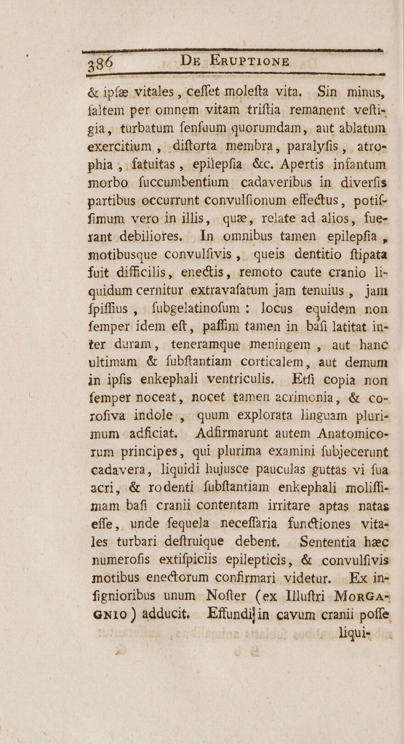 & dn sition. ceffet molefta vita, Sin minus, faltem per Kiss vitam triftia remanent vefti- gia, turbatum fenfuum quorumdam, aut ablatum exercitium , diftorta membra, paralyfis , . atro- phia , fatuitas, epilepfia &c. Apertis infantum morbo fuccumbentium cadaveribus in diverfis partibus occurrunt convulfionum effectus, potit- fimum vero in illis, quae, relate ad alios, fue- rant debiliores. — In omnibus tamen epilepfia., motibusque convulfivis , queis. dentitio flipata fuit difficilis, enectis, remoto caute cranio li- quidum cernitur extravafatum jam tenuius , jam Ípiffius , fubgelatinofum : locus e uidem non femper idem eft, paffim tamen in bafi latitat in- ter duram, teneramque meningem ,. aut hanc ultimam & fíubftantiam corticalem, aut demum in ipfis enkephali ventriculis. — Etfi copia non femper noceat, nocet tamen acrimonia, & co- rofiva indole , quum explorata linguam pluri- mum adficiat. Adfirmarunt autem Anatomico- rum principes, qui plurima examini fubjecerunt cadavera, liquidi hujusce pauculas guttas vi fua acri, & rodenti fubftantiam enkephali moliffi- mam bafi cranii contentam irritare aptas natas effe, unde fequela neceffaria functiones vita- les turbari deftruique debent. ^ Sententia hac numerofis extifpiclis epilepticis, & convulfivis motibus enectorum confirmari videtur. Ex in- fignioribus unum Nofter (ex liluftri MonGa- GNI1O ) adducit. hitopsigi in cavum cranii poffe. liquis
