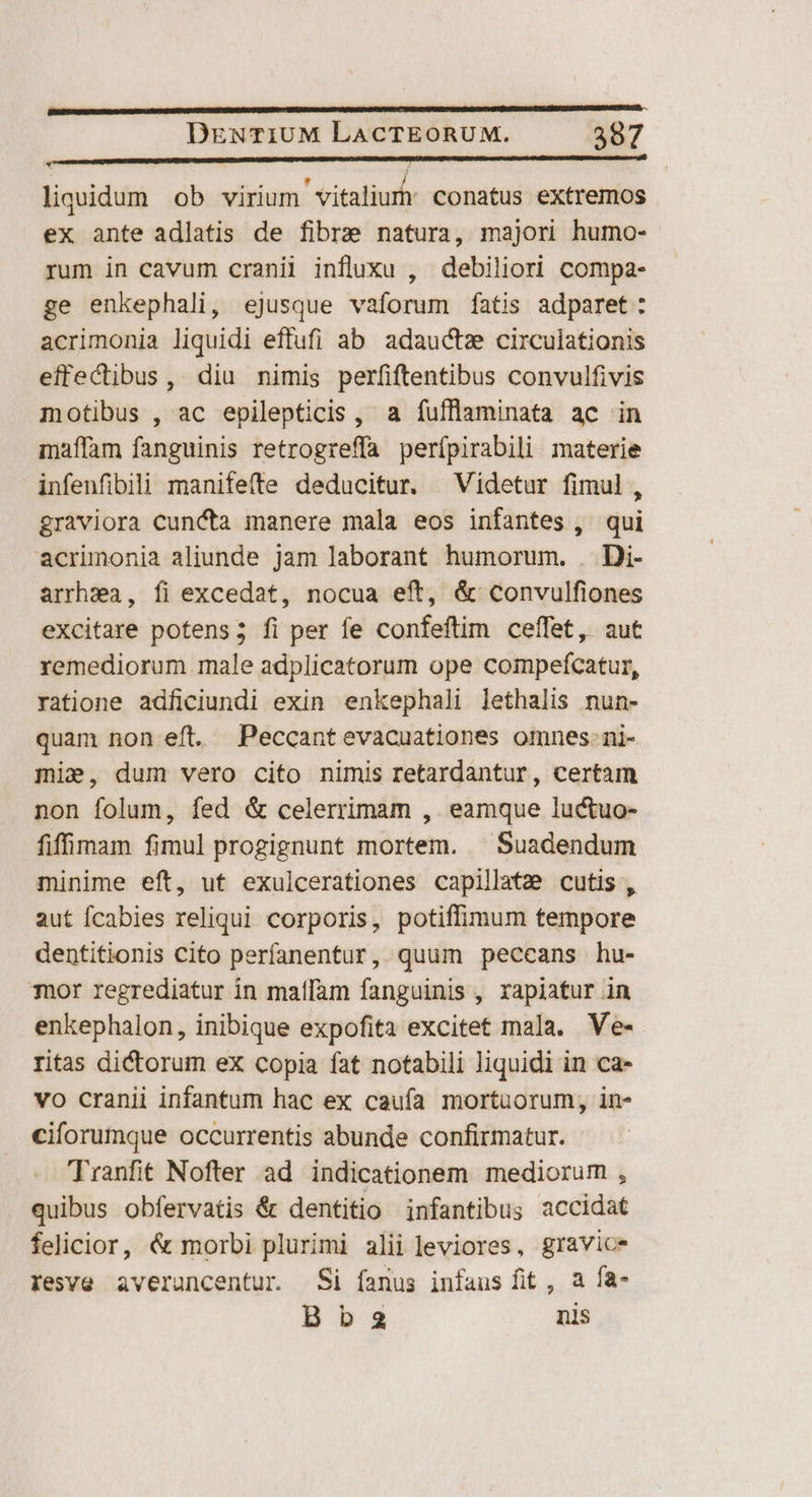 n D (c co n C C CD liquidum ob virium vitaliur conatus extremos ex ante adlatis de fibre natura, majori humo- rum in cavum cranil influxu , debiliori compa- ge enkephali, ejusque vaforum fatis adparet: acrimonia liquidi effufi ab adauctze circulationis effectibus, diu nimis perfiftentibus convulfivis motibus , ac epilepticis , a fufflaminata ac in maffam fanguinis retrogreffa perfípirabili materie infenfibili manifefte deducitur. —Videtur fimul, graviora cuncta manere mala eos infantes , qui acrimonia aliunde jam laborant humorum. . Di- arrhsa, íi excedat, nocua eft, & convulfiones excitare potens; fi per fe confeftim ceffet, aut remediorum male adplicatorum ope compefícatur, ratione adficiundi exin enkephali lethalis nun- quam non eft. Peccantevacuationes omnes-ni- mi», dum vero cito nimis retardantur, certam non folum, fed & celerrimam ,. eamque luctuo- fiffinam fimul progignunt mortem. ^ Suadendum minime eft, uf exulcerationes capillatz cutis , aut Ícabies reliqui corporis, potiflimum tempore dentitionis Cito perfanentur, quum peccans hu- mor regrediatur in maífam fanguinis , rapiatur in enkephalon, inibique expofita excitet mala. Ve- ritas dictorum ex copia fat notabili liquidi in ca- vo cranii infantum hac ex caufa mortuorum, in- ciforumque occurrentis abunde confirmatur. Tranfit Nofter ad indicationem mediorum , quibus obfervatis & dentitio infantibus accidat felicior, & morbi plurimi alii leviores, gravice resve averuncentur Si fanus infaus fit , a fa- Bb2 nls