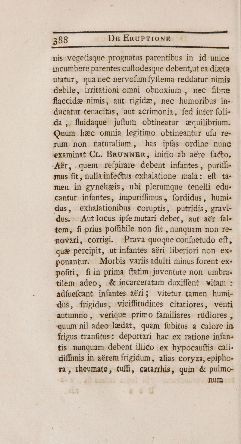 [onn C C CICER CE cM nis vegetisque prognatus parentibus in id unice incumbere parentes cuftodesque debent,ut ea dizeta utatur, qua nec nervofum fyftema reddatur nimis debile, irritationi omni obnoxium , nec fibre flaccidze nimis, aut rigide, nec humoribus in- ducatur tenacitas, aut acrimonia, fed inter foli- da ,. fluidaque juftum obtineatur zquilibrium. Quum hzc omnia legitimo obtineantur ufu re- rum.non maturalium, has ipfas ordine nunc examinat CL. BRUNNER, initio ab a&amp;re facto. Aer, .quem refpirare debent infantes, puriífi- mus fit, nullainfectus exhalatione mala: eft ta- men in gynekzis, ubi plerumque tenelli edu- cantur infantes, impuriffimus, fordidus, humi-« dus, exhalationibus coruptis, putridis, gravi- dus. Autlocus ipfe mutari debet, aut a&amp;r fal- tem, fi prius poffibile non fit , nunquam non re- $ovari, corrigi. Prava quoque confuetudo eft, qua percipit, ut infantes aeri liberiori non ex- ponantur. Morbis variis adulti minus forent ex- pofiti, fiin prima ftatim Juventute non umbra- tilem. adeo, &amp; incarceratam duxiffent witam : adfüefcant infantes a&amp;ri; vitetur tamen humi- dus, frigidus, viciffitudines citatiores, venti autumno, verique primo familiares rudiores , quum nil adeo ledat, quam fubitus a calore in frigus tranfitus: deportari hac ex ratione infan- tis nunquam debent illico ex hypocauftis cali- diffimis in a&amp;rem frigidum, alias coryza, epipho- ra, rheumate, tuffi, catarrhis, quin &amp; pulmo- ait à QU :