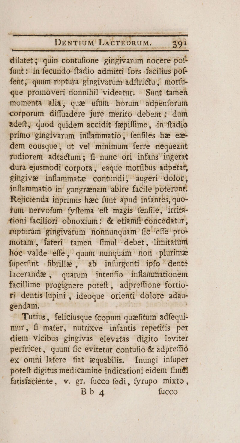 quDdmen cut o ee dilatet — contufione gingivarum nocere pof- funt: in fecundo ftadio admitti fors facilius pof- fent; quum rüptura gingivarum adftrictu; morfíu- que promoveri ríonnihil videatur. ^ Sunt tamen momenta alia; que ufüm horum adpenforum corporum diffuadere jure merito debent: dam adeft, duod quidem accidit faepiffime, in ftadio primo gingivarum inflammatio, fenfiles hze ez- dem eousque, ut vel minimum ferre nequeant rudiorem adtactum; fi nunc ori infans ingerat dura ejuéthodi Corpotá; eaque morfibus adpetat, - gingivae inflammatze contundi, augeri dolor, inflammatio in' gangrzenam abire facile poterunt, Rejicienda inprimis hzec funt apud infantes, quo- fum nervofum- fyftema 'eft magis fenfile, irrita- tioni faciliori obnoxium: &amp; etiamft concedatur, rupturam gingivarum nonnunquam fi fie effe pro: motam, fateri famen fimul -debet, -limitatumi hoc valde effe, quum nunquám non plurimz fuperfint -fibrille , ab iníurgenti ipfo dente lacerandz , quarum intenfio ' inflammationem facillime progignere poteft, adpreffione fortio- fi dentis lupini , ideoque orienti dolore. adau- ——— ! Tutius, feliciusque eain dieti adfequi- mur, fi mater, nutrixve infantis repetitis per diem vicibus gingivas elevafas digito leviter perfricet, quum fic evitetur contufio &amp; adpreffió ex omni latere fiat zequabilis. Inungi infuper poteft digitus medicamine indicationi eidem fimfl fatisfaciente, v. gr. fucco fedi, fyrupo mixto, Bb5baa fucco