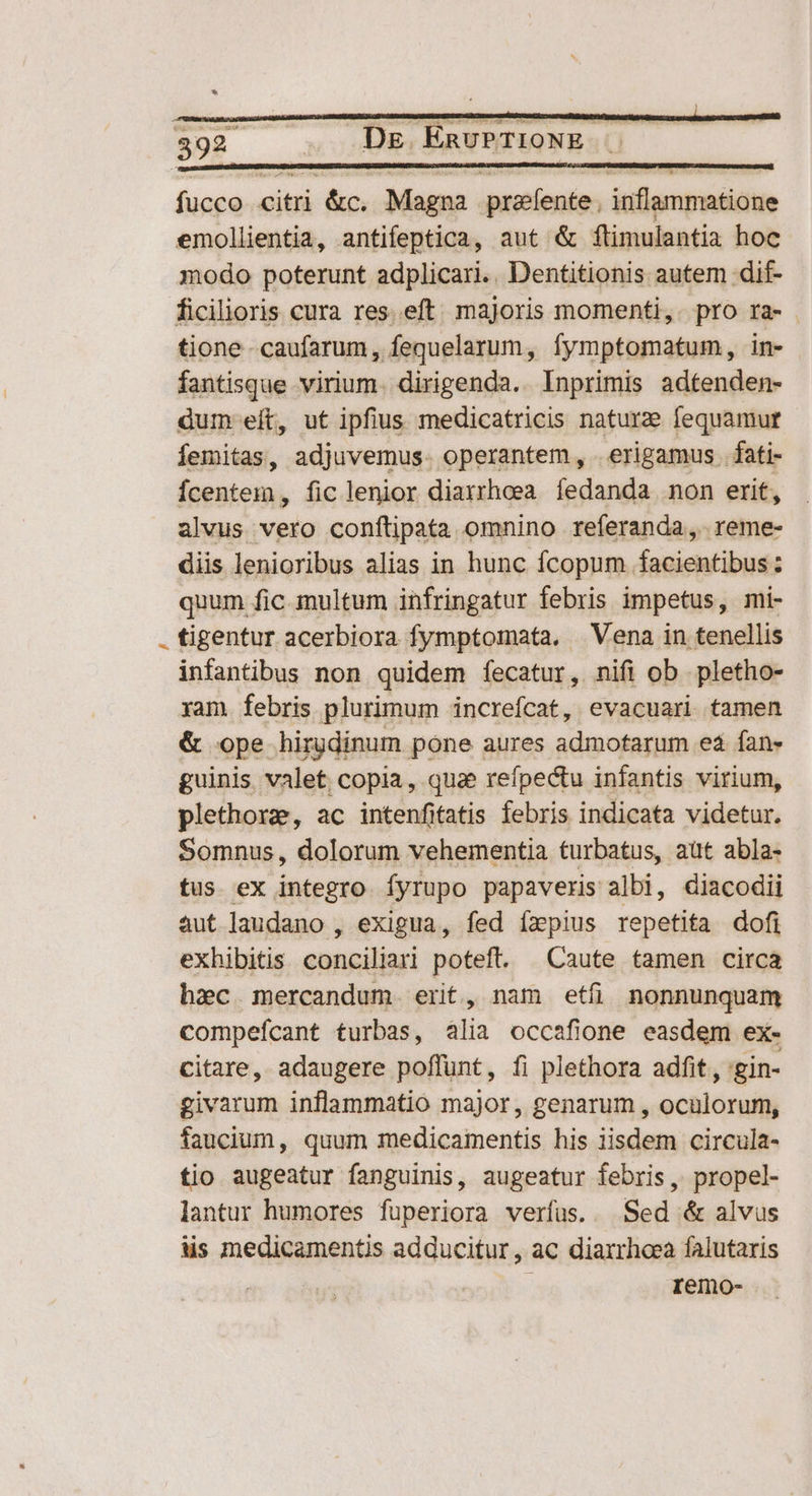 fucco citri &amp;c. Magna przfente. inflammatione emollientia, antifeptica, aut &amp; ftimulantia hoc modo poterunt adplicari.. Dentitionis autem dif- ficilioris cura res. eft majoris momenti, pro ra- tione -caufarum, fequelarum, fymptomatum, in- fantisque virium. dirigenda.. Inprimis adtenden- dum eít, ut ipfius medicatricis nature fequamur Íemitas, adjuvemus. operantem, . erigamus. fati- Ícentem, fic lenior diarrheea íedanda non erit, alvus vero confítipata omnino referanda, reme- diis lenioribus alias in hunc fcopum facientibus : quum fic. multum infringatur febris impetus, mi- . tigentur acerbiora fymptomata, Vena in tenellis infantibus non quidem fecatur, nifi ob .pletho- ram febris plurimum increfcat, evacuari tamen &amp; ope hirgdinum pone aures admofarum es fan- guinis valet copia, qua reípectu infantis virium, plethorze, ac intenfitatis febris indicata videtur. Somnus, dolorum vehementia turbatus, aut abla- tus ex integro Ífyrupo papaveris albi, diacodii aut laudano , exigua, fed ízpius repetita dofi exhibitis conciliari poteft. | Caute tamen circa hec mercandum. erit, nam etfi nonnunquam compefcant turbas, alia occafione easdem ex- citare, adaugere poffunt, fi plethora adfit , 'gin- givarum inflammatio major, genarum , oculorum, faucium, quum medicamentis his iisdem circula- tio augeatur fanguinis, augeatur febris, propel- lantur humores fuperiora verfus. . Sed &amp; alvus ls medicamentis adducitur, ac diarrhoea falutaris | remo-