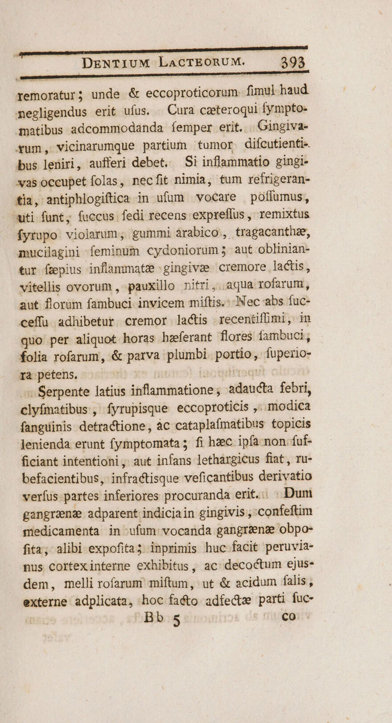 remoratur; unde & eccoproticorum. fimul haud. negligendus erit ufus. . Cura czeteroqui fympto- qnatibus adcommodanda femper erit. . Gingiva- xum, vicinarumque partium tumor difcutienti« bus leniri, aufferi debet. Si inflammatio gingi- xasoccupetíolas, necfit nimia, tum retrigeran- fia, antiphlogiftica in ufum vocare poffumus, uiti funt; fuccus fedi recens expreflus , remixtus fyrupo violarum, gummi árabico,, tragacanthze, aucilagini feminum cydoniorum; aut oblinian- tur fzpius inflammatz ;gingivae cremore lactis, vitellis ovorum , pauxilo nifri,. aqua rofarum, aut florum fambuci. invicem miftis.: Nec abs fuc- ceffu adhibetur. cremor lactis recentiffimi, in quo per aliquot horas hzferant flores Íambuci; folia rofarum, & parva plumbi. portio, fuperio- ra petens. | aote qut | - Serpente latius inflammatione; adaucta febri, clyfmatibus, fyrupisque eccoproticis ,; modica fanguinis detractione, àc cataplafmatibus topicis lenienda erunt fymptomata ; fi hzec ipfa non íuf- ficiant intentioni, aut infans lethargicus fiat, ru- befacientibus, infractisque veficantibus derivatio verfus partes inferiores procuranda erit... . Dum gangrenz adparent indiciain gingivis ,:confeftim medicamenta in ufum vocanda gangrzns obpo- fita; alibi expofita; inprimis huc facit peruvia- nus cortexinterne exhibitus, ac: decoctum ejus- dem, melli rofarum miftum, ut & acidum falis, externe adplicata, hoc faéto adfectz parti fuc- | Bb 5 co