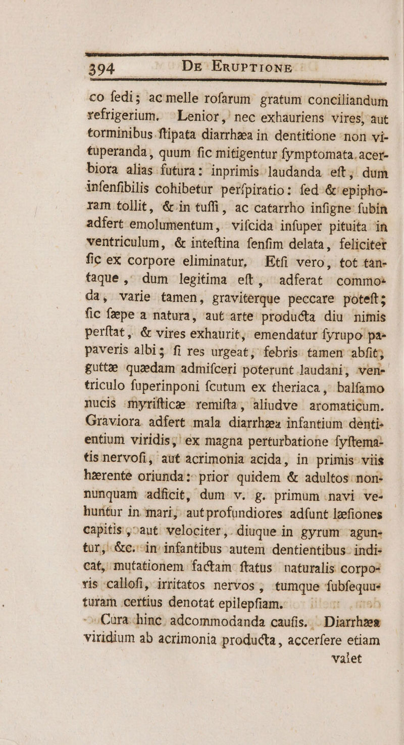 co fedi; acmelle rofarum gratum conciliandum refrigerium. ^Lenior, nec exhauriens vires, aut torminibus.ftipata diarrhzea in dentitione non vi- tuperanda, quum fic mitigentur fymptomata.acer- biora alias futura: inprimis laudanda eft; dum infenfibilis cohibetur perfpiratio: fed '&amp;' epipho- ram tollit, &amp;.in tuffi, ac catarrho infigne fubín adfert emolumentum, vifcida infuper pituita in ventriculum, &amp; inteftina fenfim delata, felicitet fic ex corpore eliminatur, Etfi vero, tot tan- faque ,' dum legitima eft, adferat commo: d3, varie tamen, graviterque peccare poteft; fic fepe a natura, aut arte producta diu nimis perítat ,, &amp; vires exhaurit, emendatur fyrupo pa- paveris albis fi res urgeat, febris tamem abfit; guttae quzedam admiíceri poterunt laudani, vwen- triculo fuperinponi fcutum ex theriaca , balfamo nucis myrifticee remifta, aliudve aromaticum. Graviora adfert mala diarrhza infantium denti- entium viridis, ex magna perturbatione fyftema- tis nervofi, aut acrimonia acida, in primis viis hzerente oriunda: prior quidem &amp; adultos: non- nunquam adfici, dum v. g. primum .navi ve- huntur in. mari, autprofundiores adfunt lzefiones capitis ,^aut velociter,. diuque in gyrum agun- tur, &amp;c.- in infantibus autem dentientibus- indi: cat, mutationem factam ftatus naturalis corpo- vis -callofi, irritatos nervos , tumque fubfequue turam certius denotat epilepfiam. ien ^ Cara.:.hinc. adcommodanda caufis... Diarrhzeg viridium ab acrimonia producta , accerfere etiam valet