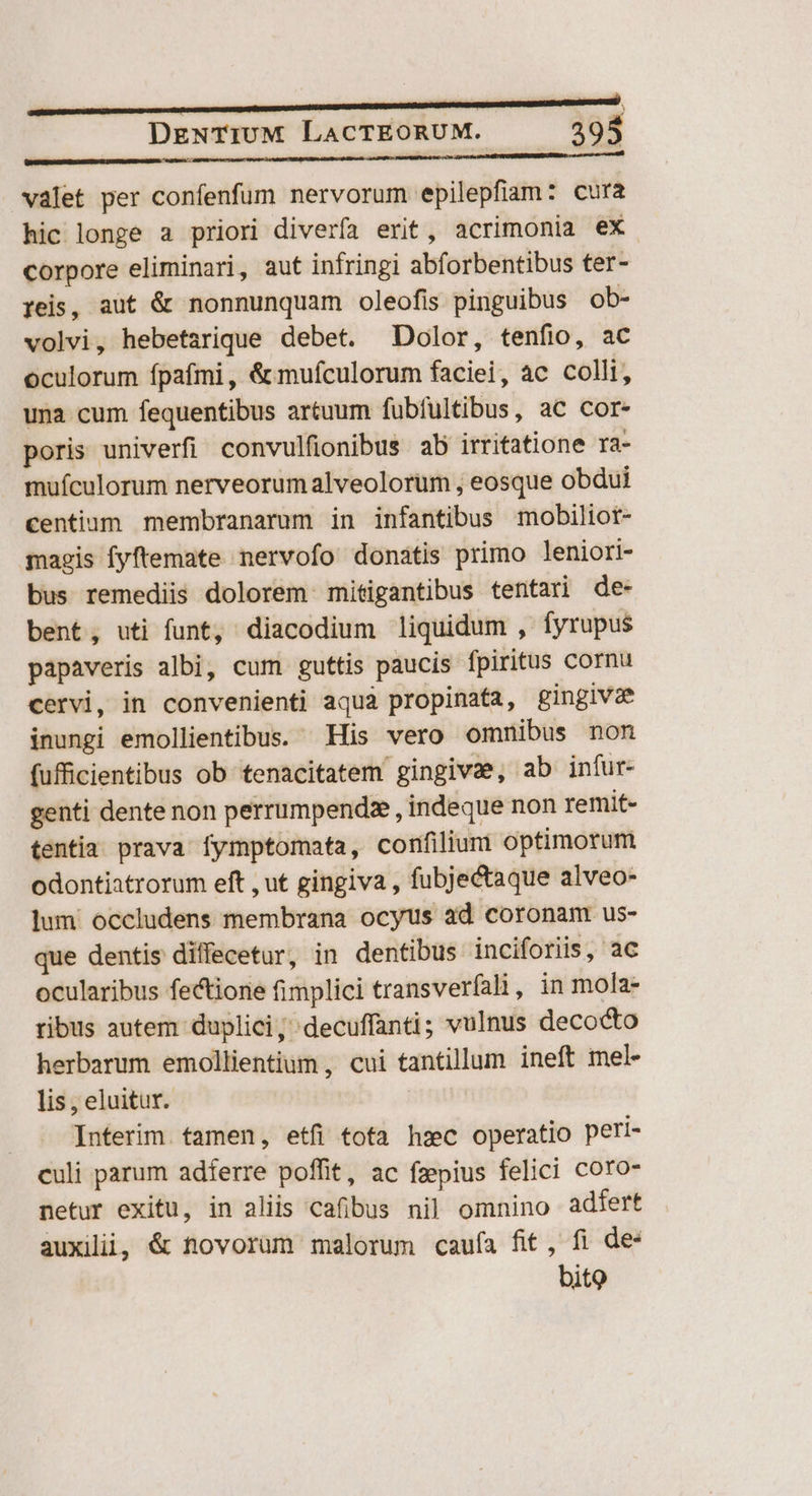 ) DeNTIUM LACTEORUM. 395 valet per confenfum nervorum epilepfiam: cura hic longe a priori diverfa erit, acrimonia ex corpore eliminari, aut infringi abforbentibus ter- reis, aut &amp; nonnunquam oleofis pinguibus ob- volvi, hebetarique debet. Dolor, tenfio, ac oculorum fpafmi, &amp; mufculorum faciei, ac colli, una cum fequentibus artuum fubfultibus, ac cor- poris univerfi convulfionibus ab irritatione ra- mufculorum nerveorumalveolorüm , eosque obdui centium membranarum in infantibus mobiliot- magis fyftemate nervofo donatis primo leniori- bus remediis dolorem mitigantibus tentari de- bent, uti funt, diacodium liquidum , fyrupus papaveris albi, cum guttis paucis fpiritus cornu cervi, in convenienti aqua propinafa, gingivae inungi emollientibus. His vero omnibus nom fufficientibus ob tenacitatem gingivae, ab infur- genti dente non perrumpendze , indeque non remit- tentia prava fymptomata, confilium optimorum odontiatrorum eft , ut gingiva , fubjectaque alveo- lum occludens membrana ocyus ad coronam us- que dentis diffecetur, in dentibus inciforiis, ac ocularibus fectione fimplici transverfali , in mola- ribus autem duplici; decuffanti; vulnus decocto herbarum emollientium , cui tantillum ineft mel- lis , eluitur. Interim. tamen, etfi tota hzc operatio peri- culi parum adferre poffit, ac fzepius felici coro- netur exitu, in aliis cafibus nil omnino adfert auxilii, &amp; novorum malorum cauía fit, fi de bito
