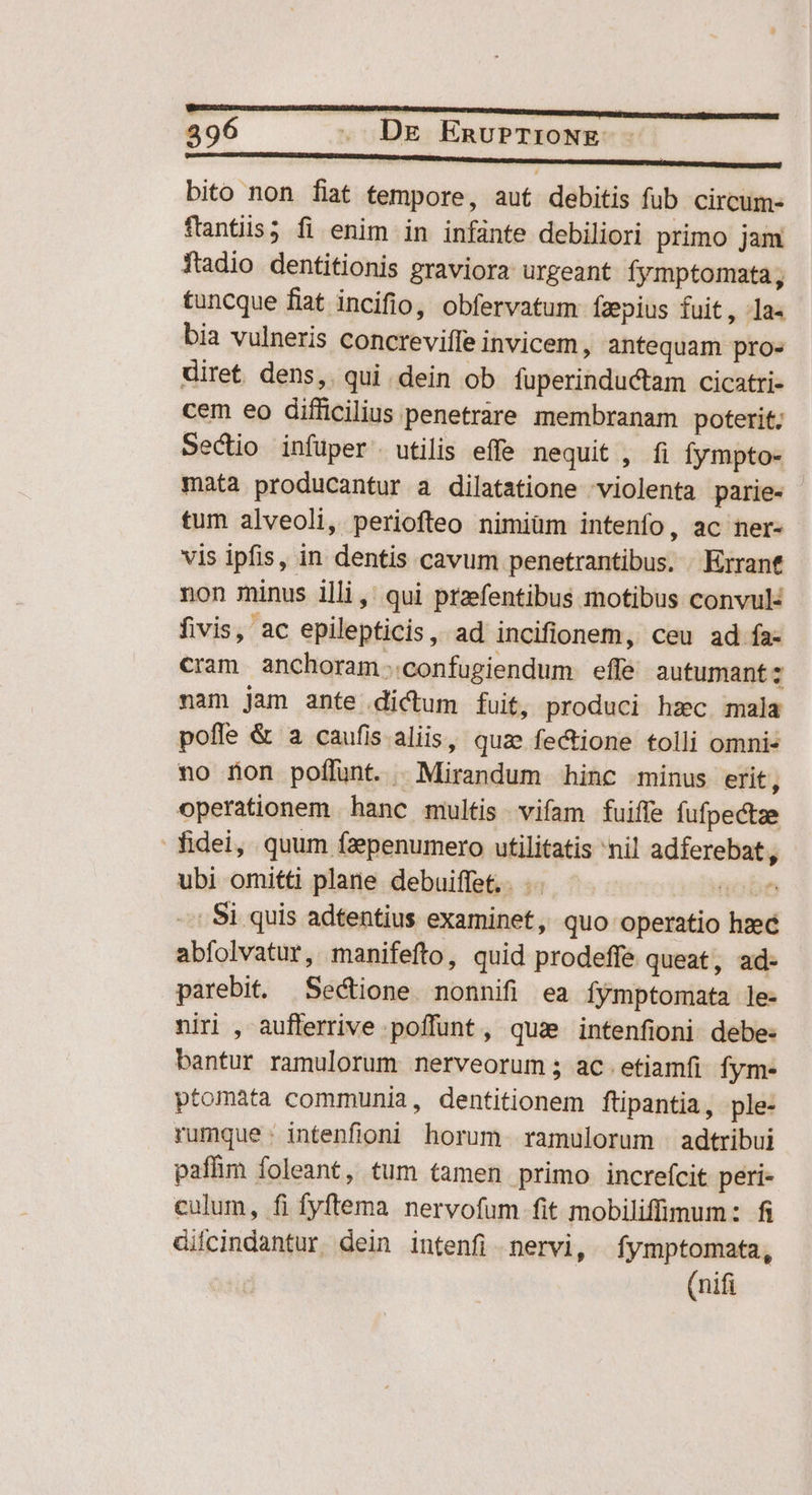 4396 - DE EnuPTIONE- - ———————— bito non fiat tempore, aut debitis fub circum- flantiis; fi enim in infánte debiliori primo jam ftadio dentitionis graviora urgeant fymptomata, tuncque fiat incifio, obfervatum fzepius fuit, la- bia vulneris concreviffe invicem , antequam pro» diret. dens, qui dein ob fuperinductam cicatri- cem eo difficilius penetrare membranam poterit; Sectio infüper . utilis effe nequit , fi fympto- mata producantur a dilatatione violenta parie- tum alveoli, periofteo nimiüm intenfo, ac ner- vis ipfis, in dentis cavum penetrantibus. . Errant non minus illi, qui przefentibus motibus convul fivis, ac epilepticis, ad incifionem, ceu ad fa- cram anchoram..confugiendum effe autumant: nam jam ante dictum fuit, produci hzc mala pofle & a caufis aliis, quae fectione tolli omnis no fon poflunt. | Mirandum hinc minus erit, operationem hanc multis vifam fuiffe fufpectze fidei, quum fzepenumero utilitatis nil adferebat, ubi omitti plane debuiffet.. .. oon -.: Si quis adtentius examinet, quo operatio hzec abfolvatur, manifefto, quid prodeffé queat, ad- parebit. Sectione. nonnifi ea fymptomata le- niri , aufferrive poffunt, qus intenfioni debe: bantur ramulorum nerveorum ; ac. etiamfi fym- ptomata communia, dentitionem ftipantia, ple- rumque: intenfioni horum ramulorum -adtribui paffim foleant, tum tamen primo increfcit peri- culum, fi fyftema nervofum fit mobiliffinum: fi diicindantur. dein intenfi nervi, fymptomata, (nifi