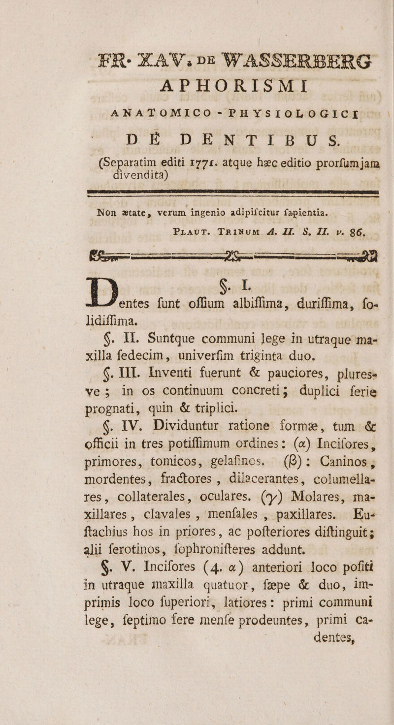 ER: OLAWV.DE W ASSEABERG APHORISMI L ANATOMICO - PHYSIOLOGICI DEP DENTIPDSES | Geppatim editi 1771. atque hxc editio prorfum jam vendita) Non state, verum ingenio adipifcitur fapientia. PLAUT. TRINUM 4. JI. S. JI. v. 86. E rc] : t m D entes funt offium albiffima, duriffima, fo- lidiffima. $. IL. Suntque communi lege in utraque ma- xilla fedecim, univerfim triginta duo. $. HII. Inventi fuerunt &amp; pauciores, plures- ve; in os continuum concreti? duplici ferie prognati, quin &amp; triplici. $. IV. Dividuntur ratione forme, tum &amp; officii in tres potiffimum ordines: («) Incifores, primores, tomicos, gelafinos. (B): Caninos, mordentes, fractores , dila»cerantes, columella- res, collaterales, oculares. (oy) Molares, ima- xillares , clavales , menfíales , paxillares. Eu- ftachius hos in priores, ac pofteriores diftinguit; alii ferotinos, fophronifteres addunt. | S. V. Incifores (4. «) anteriori loco pofiti in utraque maxilla quatuor, fepe &amp; duo, im- primis loco fuperiori, latiores: primi communi lege, feptimo fere menfe prodeuntes, primi ca- dentes,