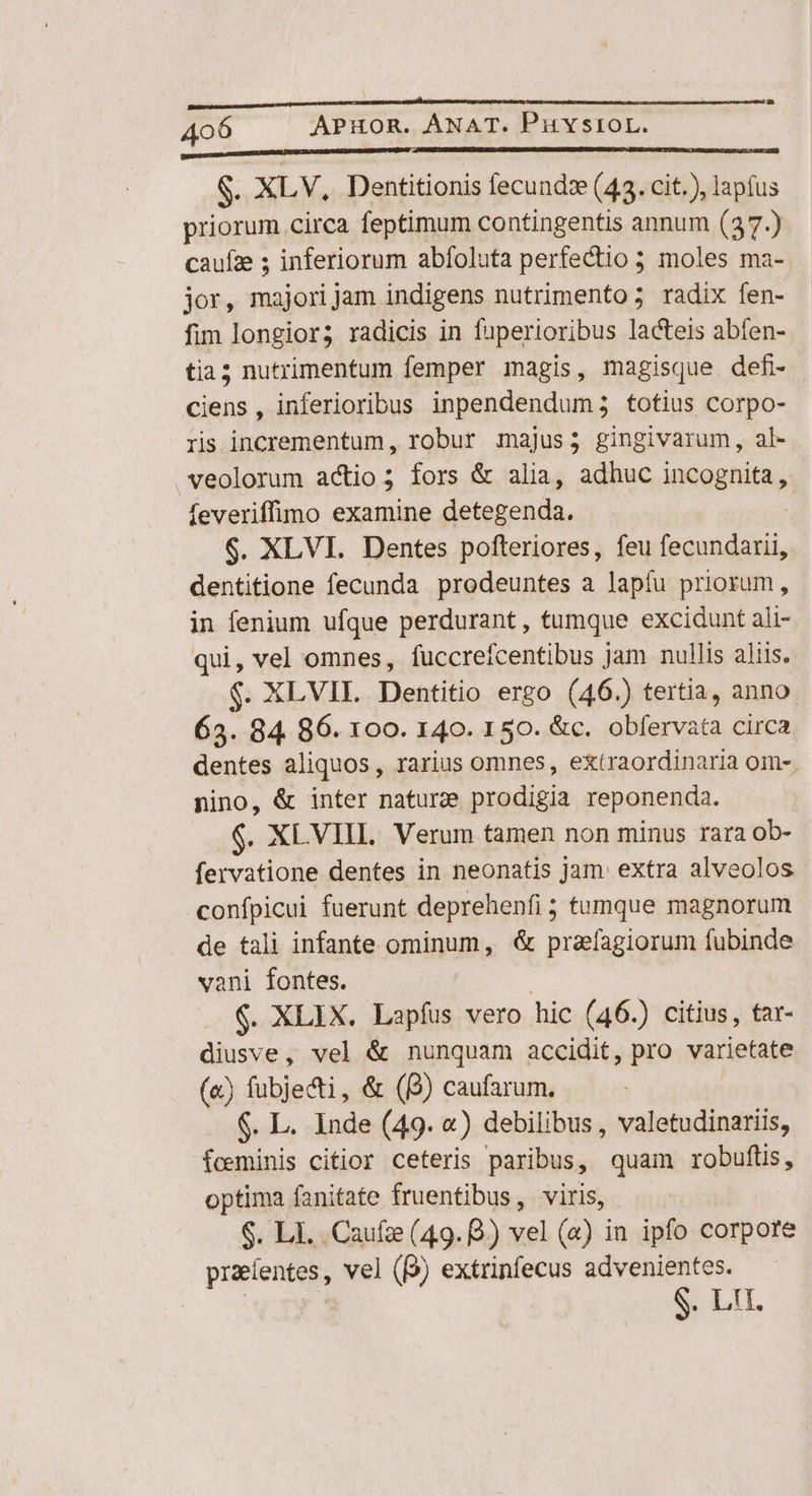 PSaDDDIDDDHNRNMEUDN BEDMASIDRIEDEREDEEPOMU MN PD DUCTU URNEBARURE UO S. XLV, Dentitionis fecundz (43. cit.), lapfus priorum circa feptimum contingentis annum (37.) cauíze ; inferiorum abfoluta perfectio ; moles ma- jor, majorijam indigens nutrimento; radix fen- fim longior; radicis in fuperioribus lacteis abfen- tia; nutrimentum femper magis, magisque defi- ciens, inferioribus inpendendum; totius corpo- ris incrementum, robur majus; gingivarum, al- veolorum actio; fors &amp; alia, adhuc incognita, feveriffimo examine detegenda. | $. XLVI. Dentes pofteriores, feu fecundarii, dentitione fecunda prodeuntes a lapfu priorum, in fenium ufque perdurant, tumque excidunt ali- qui, vel omnes, fuccrefcentibus jam nullis aliis. $. XLVIL Dentitio ergo (46.) tertia, anno 63. 84 86. 100. 140. 150. &amp;c. obfervata circa dentes aliquos, rarius omnes, extraordinaria om-. nino, &amp; inter nature prodigia reponenda. $. XLVIIL. Verum tamen non minus rara ob- fervatione dentes in neonatis jam. extra alveolos confpicui fuerunt deprehenfi ; tumque magnorum de tali infante ominum, &amp; praefagiorum fubinde vani fontes. $. XLIX. Lapíus vero hic (46.) citius, tar- diusve, vel &amp; nunquam accidit, pro varietate («) fubjecti, &amp; (B) caufarum. $. L. Inde (49. «) debilibus , valetudinariis, foeminis citior ceteris paribus, quam robuftis, optima fanitate fruentibus, viris, $. Li. Caufze (49. 8.) vel (a) in ipfo corpore proeientes, vel (9) extrinfecus advenientes.