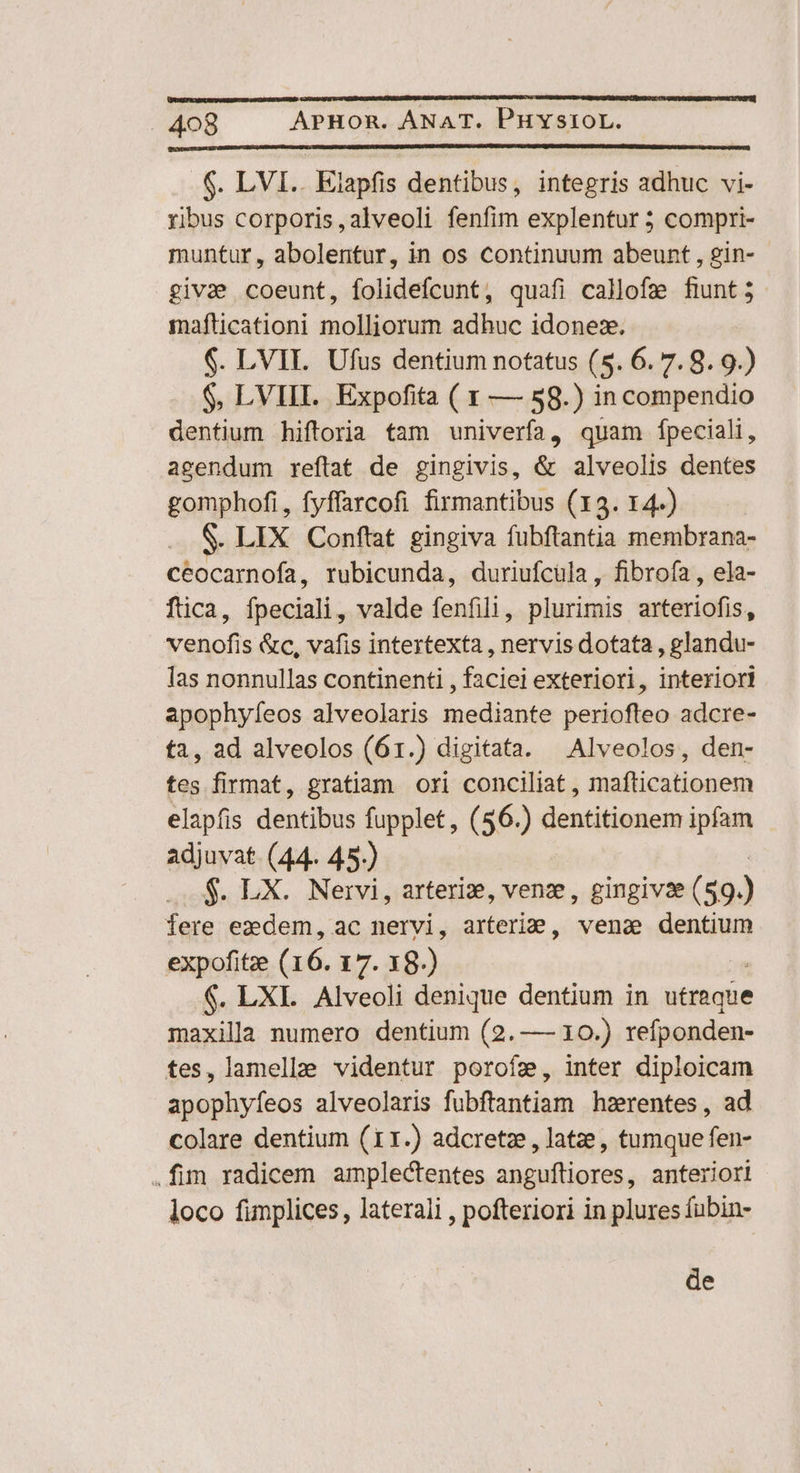 .$. LVI.. Eiapfis dentibus, integris adhuc vi- ribus corporis, alveoli fenfim explentur 5 compri- muntur, abolentur, in os continuum abeunt , gin- givae coeunt, folidefcunt, quafi callofe fiunt; mafticationi molljiorum adhuc idonex. 6. LVILI. Ufus dentium notatus (5. 6.7.9.9.) $, LVIII. Expofita ( x — 58.) in compendio dentium hiftoria tam univerfa, quam fpeciali, agendum reftat de gingivis, &amp; alveolis dentes gomphofi, fyffarcofi firmantibus (13. 14-) S. LIX Conftat gingiva fubftantia membrana- ceocarnofa, rubicunda, duriufcula , fibrofa , ela- ftica, fpeciali, valde fenfili, plurimis arteriofis, venofis &amp;c, vafis intertexta , nervis dotata , glandu- las nonnullas continenti , faciei exteriori, interiori apophyfeos alveolaris mediante periofteo adcre- fa, ad alveolos (61.) digitata. Alveolos, den- tes firmat, gratiam ori conciliat, mafticationem elapfis dentibus fupplet, (56.) dentitionem ipfam adjuvat (44. 45.) $. LX. Nervi, arteriz, venze, gingivse( $9.) fere ezdem, ac nervi, arteri2, vena dentium expofitze (16. 17. 18.) : $. LXI. Alveoli denique dentium in utraqüe maxila numero dentium (2.—— 10.) refponden- fes, lamellae videntur poroíz, inter diploicam apenivíeos alveolaris fubftantiam hzrentes, ad colare dentium (11.) adcretze, latze, tumque fen- .fim radicem amplectentes angufliores, anteriori loco fimplices, laterali , pofteriori in plures fubin- de