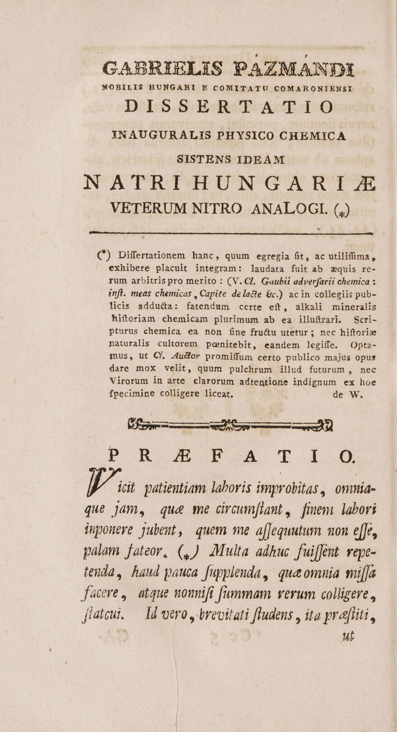 GABRIELIS PAZMANDI NOBILIS HUNGARI E COMITATU COMARONIENSI DISSERTATIO XNAUGURALIS PHYSICO CHEMICA SISTENS IDEAM NATRIHUNGARI 7E VETERUM NITRO ANALOGIL. (,) x (*) Diffrtationem hanc, quum egregia fit, ac utilifima, exhibere placuit integram: laudata fuit ab zquis rc- rum arbitris pro merito : (V. Cl, Gaubii adverfarii chemica z infl. meas chemicas , Capite delacte &amp;c.) acin collegiis pub- licis adduca: fatendum certe eft, alkali mineralis hiftoriam chemicam plurimum ab ea illuftrarl. Scri- pturus chemica ea non fine fru&amp;u utetur ; nec hiftorize naturalis cultorem penitebit, eandem legiffe. Opta- mus, ut C/. 4udor promiffum certo publico majus opus dare mox velit, quum pulchrum illud futurum , nec Virorum in arte clarorum adtentione indignum ex hoe fpecimine colligere liceat, de W. eR ÓÀÀ M P RB OMS T 1-05 Ws patientiam. laboris improbitas, omnia- que Jam, qu&amp; me circumflant , finem labori iponere jubeut, quem me a[[equutum mon e[Je, palam fateor, (,) Multa adhuc fui[Jent vepe- tenda, haud pauca. fupplenda, que omnia mi[ja facere, atque nounifi fummam verum colligere, fidui. — ld vero, brevitati [Tudens , ita yr aliti, : ut