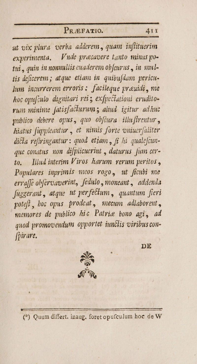 ————MÓÁÁÁ PRjEFATIO. A1 EUM M eno) ut vix plura. verba. adderem , quam inflituerim experimenta, — Vnde pracavere Lynto minus po- tui, quin in nounullis euaderem ob[cnrus , in mul- tis deficerem ; atque. etiam in. quibufdam pericu- lum incurrerem erroris ;. facileque yreuidi, me Aoc opu[culo. dignitari rei exfpectationi. eruditos yum minime Jatisfacturum ; aliud izitur adhuc. publico debere opus, quo obfiura illuffrentur , hiatus fuypleantur , e£ mimis forte vouiuer[aliter dicla veftringautur : quod. etjam , fi hi. quale[cun- que conatus on difplicuerint , daturus Jum cer- t0. — lllud interim Viros harum verum peritos , Populares inprimis meos vogo, ut ficubi me erra[Je ob[érvaverint, fedulo, moneant , addenda Jügzerant, atque ut per feéhum , | quantum fieri pote? , bo; opus prodeat, mecum adlaborent , memores de publico hic Patrim bono agi, ad quod promovendum oportet iunclis viribus con- fpirare. DE 8s (*) Quum differt. inaug. foret opufculum hoc de W