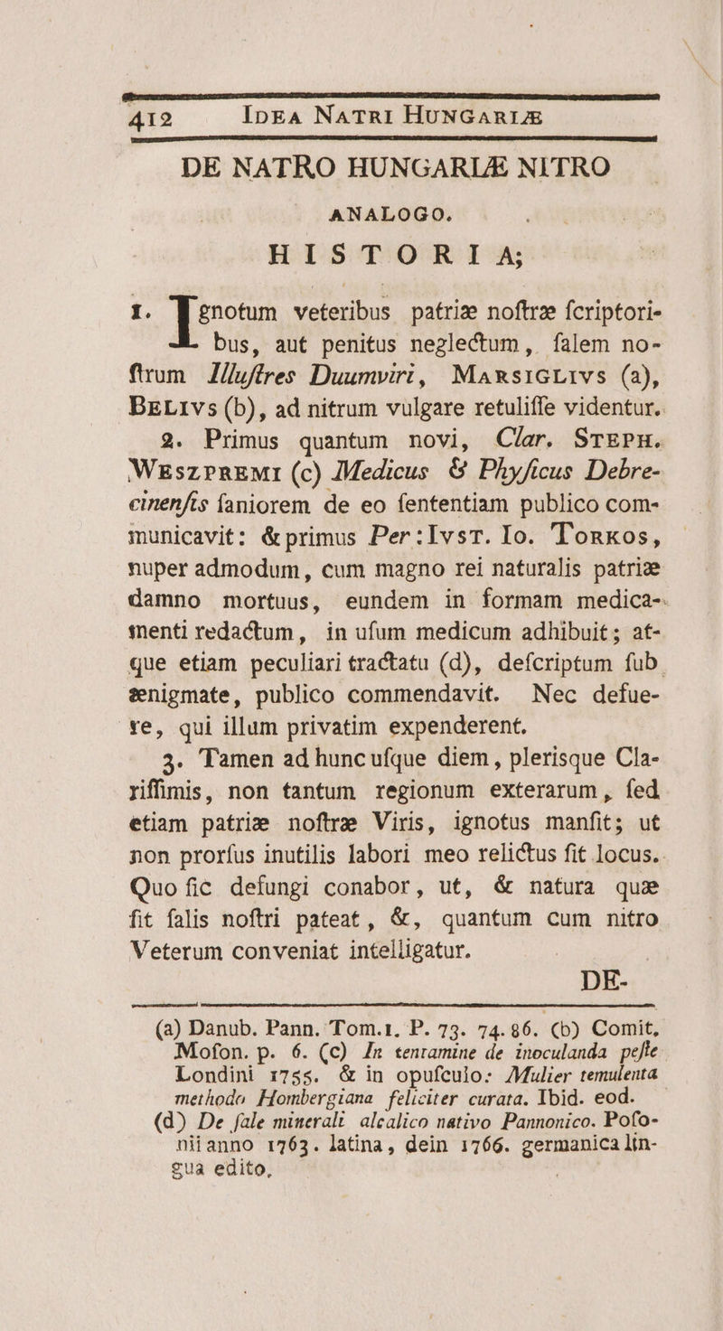 DE NATRO HUNGARLAE NITRO ANALOGO. HISTORIA 1. [[enotum veteribus patrize noftrz fcriptori- bus, aut penitus neglectum, falem no- fium //ufftres Duumviri, MaxsiGL1vs (2), BELi1vs (b), ad nitrum vulgare retuliffe videntur. 2. Primus quantum novi, Cíar. STEPE. WzszrnEMi (c) Medicus &amp; Phyficus Debre- cinenfis faniorem de eo fententiam publico com- municavit: &amp;primus Per:IvsT. Io. Tonxos, nuper admodum, cum magno rei naturalis patri: damno mortuus, eundem in formam medica- tnenti redactum, in ufum medicum adhibuit; at- que etiam peculiari tractatu (d), defcriptum fub senigmate, publico commendavit. Nec defue- re, qui illum privatim expenderent. 3. Tamen ad huncufque diem, plerisque Cla- Yiffiinis, non tantum regionum exterarum, fed etiam patrie noftre Viris, ignotus manfit; ut non prorfus inutilis labori meo relictus fit locus. Quo fic defungi conabor, ut, &amp; natura qus fit falis noftri pateat, &amp;, quantum cum nitro Veterum conveniat intelligatur. | DE- (2) Danub. Pann. Tom.1. P. 73. 74.86. (5b) Comit, Mofon. p. 6. (c) Zr tenramine de inoculanda pejte Londini 1:755. &amp; in opufculo: Mulier temuleuta methodo Hombergiana feliciter curata. Ybid. eod. — (d) De fale mieralt/ alcalico nativo Pannonico. Pofo- niianno r763. latina, dein 1766. germanica ltn- £ua edito, |