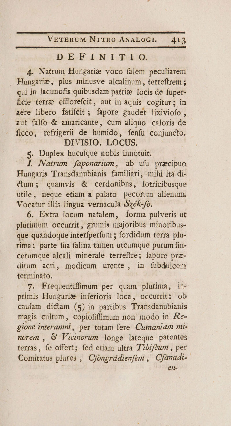 DEFINITI O. 4. Natrum Hungarie voco falem peculiarem Hungarie, plus minusve alcalinum, terreftrem ; qui in lacunofis quibusdam patri: locis de fuper- ficie terra efflorefcit, aut in aquis cogitur; in a&amp;re libero fatifcit ; fapore gaudet lixiviofo , aut falfo &amp; amaricante, cum aliquo caloris de ficco, refrigerii de humido, fenfu conjunto. DIVISIO. LOCUS. . S. Duplex hucuíque nobis innotuit. ^. A. Natrum /aponarium, ab ufu praecipuo Hungaris 'Transdanubianis familiari, mihi ita di- Cum; quamvis &amp; cerdonibns, lotricibusque utile, neque etiam a palato pecorum alienum. Vocatur illis lingua vernacula jSzéK-fo. 6. Extra locum natalem, forma pulveris ut plurimum occurrit, grumis majoribus minoribus- que quandoque interfperfum 5 fordidum terra plu- rima; parte fua falina tamen utcumque purum fin- cerumque alcali minerale terreftre; fapore prz- ditum acri, modicum urente , in fubdulcem terminato. 7. Frequentifinum per quam plurima, in- primis Hungarie inferioris loca, occurrit: ob caufam dictam (5) in partibus Transdanubianis magis cultum, copiofifimum non modo in &amp;e- gione interarmnl, per totam fere. Cumaniam mi- norem , &amp; Vicinorum longe lateque patentes terras, fe offert; fed etiam ultra T?brféum , pet Comitatus plures , Cfóngrddienfem , Cfanadi- en«