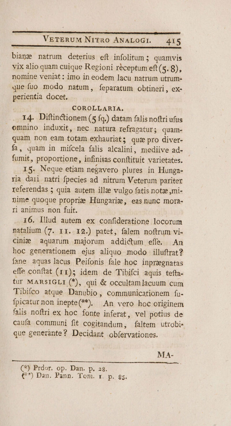 bianze natrum deterius eft infolitum 5 quamvis vix alio quam cuique Regioni réceptum eft (5. 8), nomine veniat : imo in eodem lacu natrum utrum- que fuo modo natum, feparatum obtineri, ex-. perientia docet. | COROLLARIA. X4 Diftinctionem (5 fq.) datam falis noftri ufus omnino induxit, nec natura refragatur; quam- quam non eam totam exhauriat; quz pro diver- ía, quam in mifcela falis Aliculint. mediive ad- fumit, proportione, infinitas conftituit varietates. IS. Neque etiam negavero plures in Hunga- ri dari natri fpecies ad. nitrum Veterum pariter referendas ; quia autem illze vulgo fatis notze ,mi- nime quoque proprie Hüngarie, easnunc mora- ri animus non fuit. 16. Illud autem ex confideratione locorum natalium (7. 11. 12.) patet, falem noftrum vi- cinie aquarum majorum addictum effe. An hoc generationem ejus aliquo modo illuftrat? fane aquas lacus Peifonis fale hoc inprzgnatas effe conftat (11); idem de Tibifci aquis tefta- tur MARSIGLI (*), qui &amp; occultamlacuum cum Tibifeo atque Danubio, communicationem fu- fpicaturnon inepte(**). An vero hoc originem faiis noftri ex hoc fonte inferat, vel potius de caufa communi fit cogitandum, faltem utrobi« que generante? Decidant obfíervationes. MA- (*) Prdor. op. Dan. p. 28. €^) Dan. Pann. Tom. rz. p. gs.