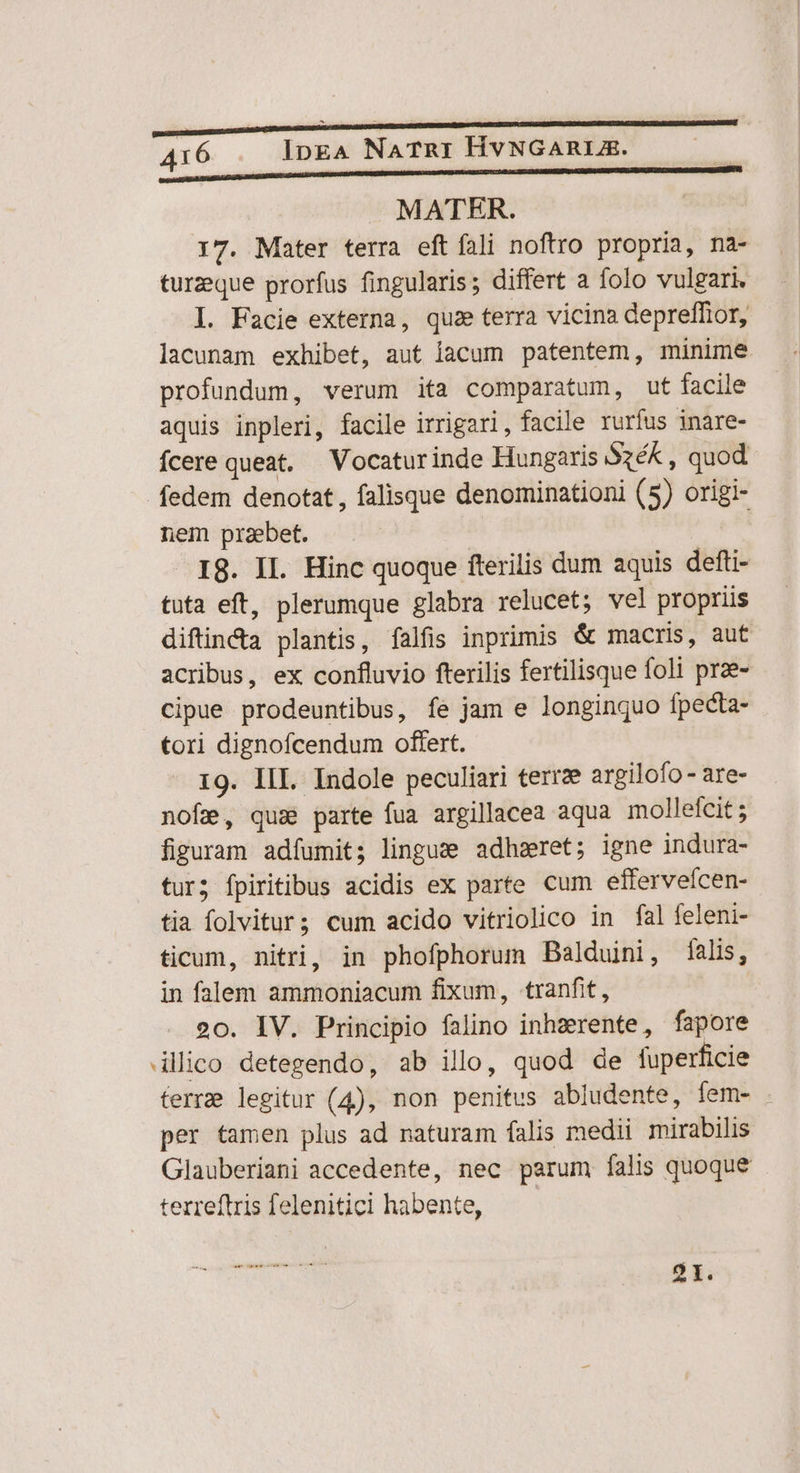 MATER. 17. Mater terra eft fali noftro propria, na- turzeque prorfus fingularis; differt a folo vulgari. I. Facie externa, qu: terra vicina depreffior, lacunam exhibet, aut lacum patentem, minime. profundum, verum ita comparatum, ut facile aquis inpleri, facile irrigari, facile rurfus inare- fcere queat, — Vocaturinde Hungaris Sxék , quod fedem denotat, falisque denominationi (5) origi- nem praebet. I8. II. Hinc quoque fterilis dum aquis defti- tuta eft, plerumque glabra relucet; vel propriis diftinda plantis, íalfis inprimis &amp; macris, aut acribus, ex confluvio fterilis fertilisque foli prae- cipue prodeuntibus, fe jam e longinquo fpecta- tori dignofcendum offert. 19. III. Indole peculiari terre argilofo- are- nofe, quas parte fua argillacea aqua mollefcit ; figuram adfumit; lingue adheret; igne indura- tur; fpiritibus acidis ex parte cum efferveícen- tia folvitur; cum acido vitriolico in fal feleni- ticum, nitri, in phofphorum Balduini, falis, in falem ammoniacum fixum, tranfit, 20. IV. Principio falino inhzerente, fapore ilico detegendo, ab illo, quod de fuperficie terre legitur (4), non penitus abludente, Íem- per tamen plus ad naturam falis medii mirabilis Glauberiani accedente, nec parum falis quoque terreftris felenitici habente, 2I.
