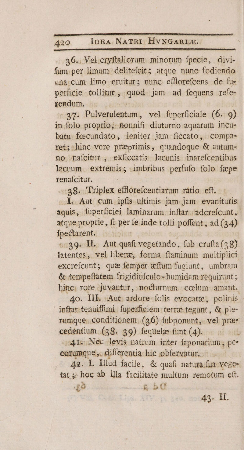 36.. Vel cryftallorum. minorum fpecie, divi- füum.per limum. delitefcit; atque nunc fodiendo una:cum limo eruitur; nunc effllorefcens de fu- perficie tollitur, quod jam ad fequens refe- rendum. | | . 37. Pulverulentum, vel fuperficiale (6. 9) in folo proprio, nonnifi diuturno aquarum incu- batu feecundato, leniter jam ficcato, compa- Yet; hinc vere preprimis, quandoque &amp; autum- no nafcitur , exficcatis lacunis inarefcentibus lacevum extremis; imbribus perfufo folo fzpe renaícitur. -:39. Triplex efflorefcentiarum ratio eft. oL. Aut cum ipfis ultimis jam. jam. evanituris aquis, íuperficiei laminarum. inftar: adcrefcunt, atque proprie , fi per fe inde tolli poffent , ad (34) eiae i :39. M... Aut quafi vegetando, fub crufta (38) iter vel liber, forma ftaminum multiplici excreícunt; qua femper zeflum fugiunt, umbram &amp; tempeftatem frigidiufculo- humidam requirunt ; hinc: rore -juvantur, nocturnum : coelum. amant. 40. IIE. Aut. ardore folis evocatze, polinis - inftar tenüiffimi. fuperficiem- terrze tegunt, &amp; ple- rumque. conditionem. (36) fubponunt,. vel pra cedentium (38. 39) fequelz funt (4). 2413s Nec levis natrum inter faponarium ; pe* corumque ,. differentia: hic obfervatur.: 42. l. lllud facile, &amp; quafi natura/fua vege- fat ;; hoc ab illa facilitate multum remotum eft. £9 &amp; bO | 43. IL