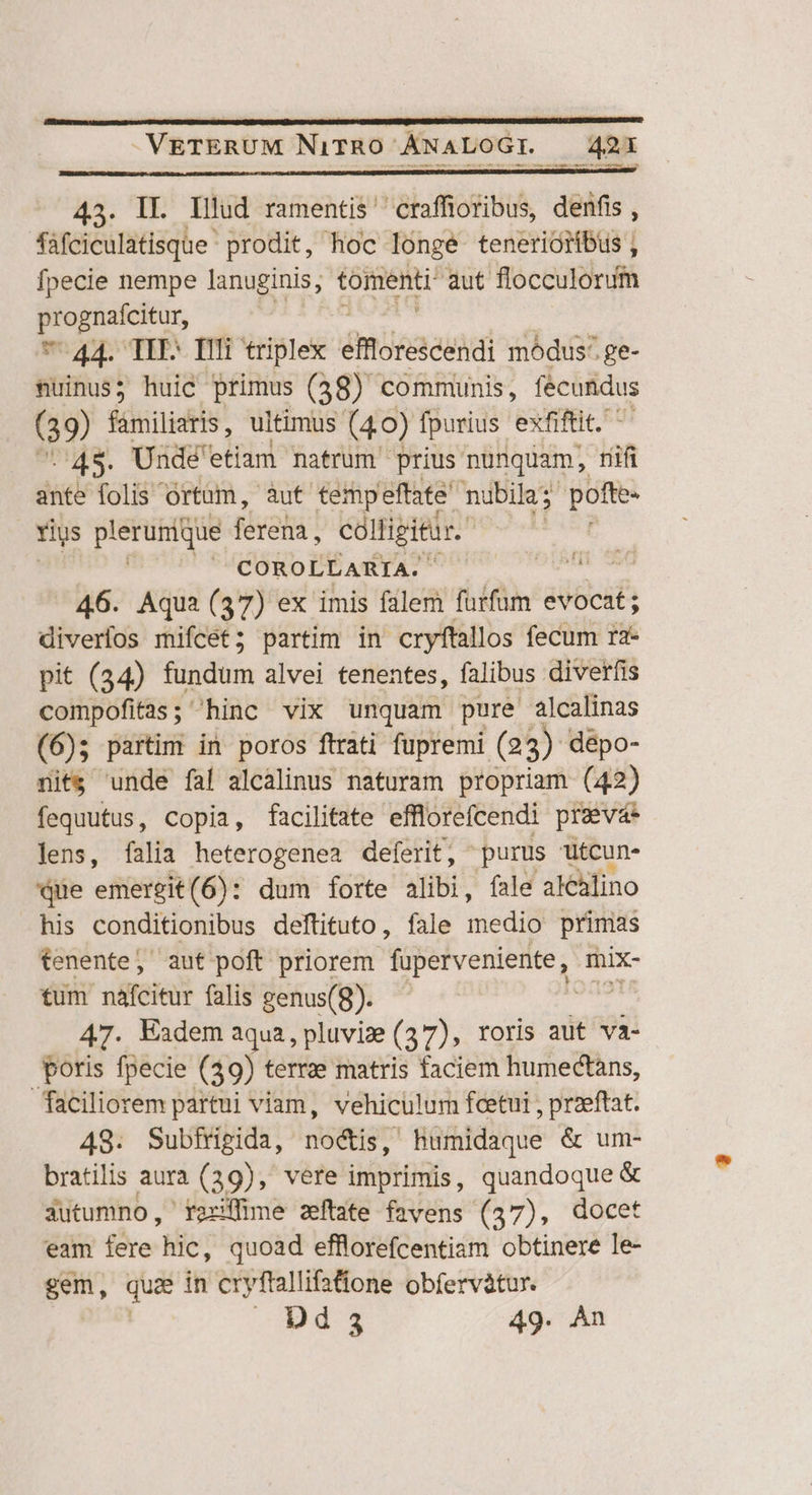 MM on ale em rs 43. IL Illud ramentis' craffioribus, denfis, fafciculatisque prodit, hoc longe tenerióiibus, fpecie nempe lanuginis; tomenti aut flocculorum En 7-44. TIT- Illi triplex emoreicendi módus-. ge- nuinus; huic primus (48) communis, fecundus (39) familiaris, ultimus (40) fpurius exfiftit. : 45. Undé'etiam natrum' prius nunquam, riifi ante folis Ortam, aut tempeftate nubila: pofte- rius plerunque ferena , colligitur. COROLLARIA. TNT 46. Aqua (37) ex imis falem fürfüm evocat; diveríos mifcet; partim in cryftallos fecum r2- pit (34) fündüm alvei tenentes, falibus diverfis compofitas; hinc vix unquam pure alcalinas (6); partim in poros ftrati fupremi (23) dépo- nits unde fal alcalinus naturam propriam (42) fequutus, copia, facilitate efflorefcendi preva lens, falia heterogenea deferit, purus utcun- Qe emergit(6): dum forte alibi, fale alelino his conditionibus deftituto, fale medii primas tenente, aut poft priorem fuperveniente, mix- tum nafcitur falis genus(8). | 47. Kadem aqua, pluviz (37), roris aut va- poris fpecie (39) terrze matris faciem humectans, faciliorem partui viam, vehiculum fcetui , praeftat. 48. Subfrigida, noctis, humidaque &amp; um- bratilis aura (39), vere imprimis, quandoque &amp; 3utumno, raxiffime zeftate favens (37), docet eam fere hic, quoad efflorefcentiam obtinere le- gem, quee in cryftallifatione obfervátur. Dé 3 49-