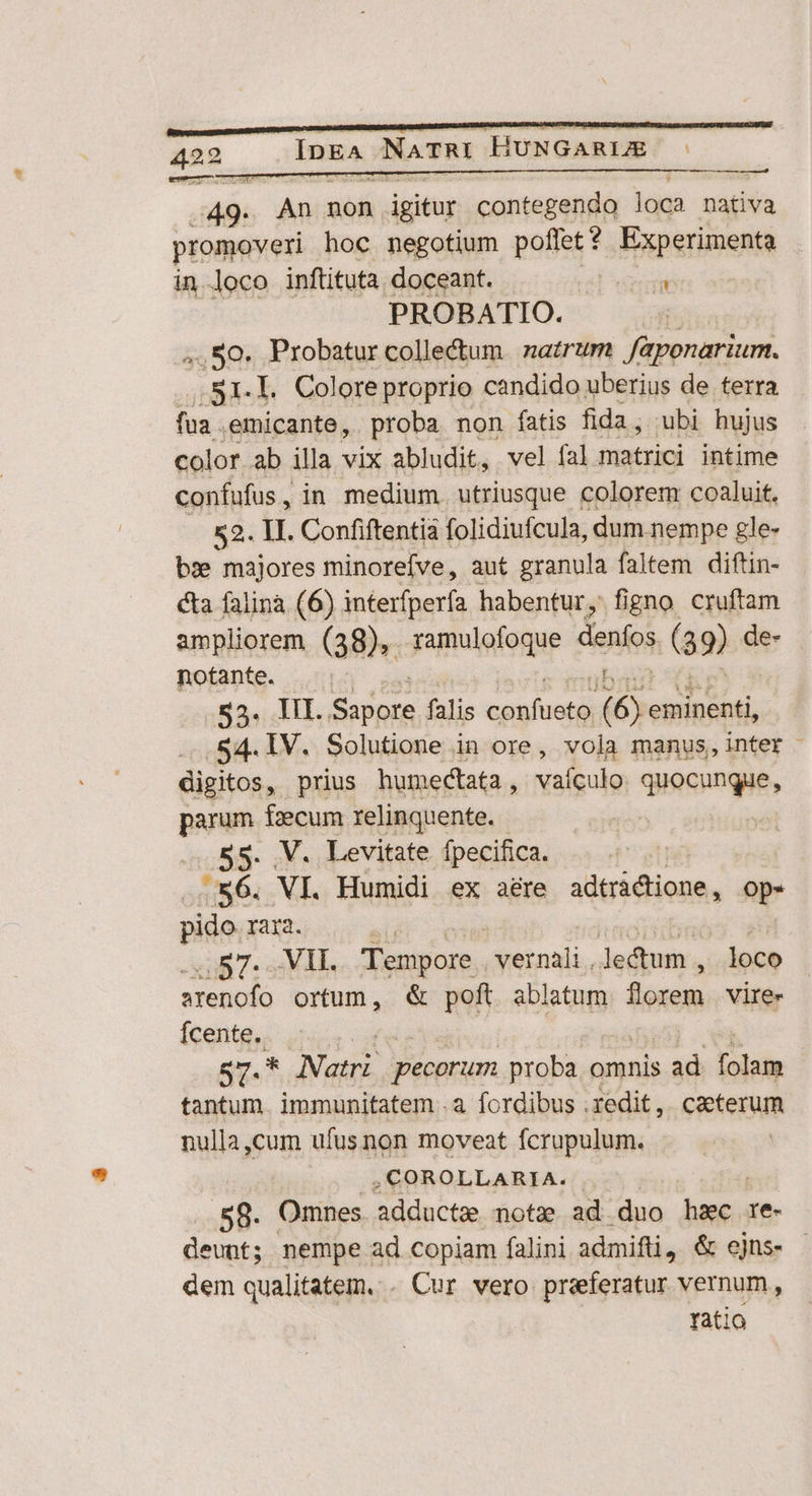pe An non igitur contegendo loca nativa promoveri hoc negotium poffet $ Experimenta in loco inftituta doceant. Poem PROBATIO. 4,50. Probatur collectum | natrum faponarium. s1.l. Colore proprio candido uberius de terra fua . emicante, proba non fatis fida, ubi hujus color ab illa vix abludit, vel fal matrici intime confufus, in medium. utriusque colorem coaluit. 52. II. Confiftentia folidiufcula, dum nempe gle- bz» majores minorefve, aut granula faltem diftin- cta falina (6) interfperfa habentur, figno cruftam ampliorem (38), ramulofoque denfos (89) de- notante. $3. III. td in falis tuoi: (6. eminenti, .54.1V. Solutione in ore, vola manus,inter - digitos, prius humectata, vaículo quocungue, parum fecum relinquente. . .V. Levitate fpecifica. x6. VI. Humidi ex aére adtráctione, op- pido. rara. | | .57- VI. Tempore vernali.lectum , loco arenofo ortum, & poft ablatum florem vire- Ícente,. . 57.* Natri pecorum proba omnis ; ad Lolatm tantum. immunitatem .a fordibus .redit,. caeterum nulla,cum ufusnon moveat fcrupulum. ,COROLLARIA. | 58. Omnes adducte nota ad duo er re- deunt; nempe ad copiam falini admifti, & ejns. - dem qualitatem. . Cur vero preferatur vernum, ratio