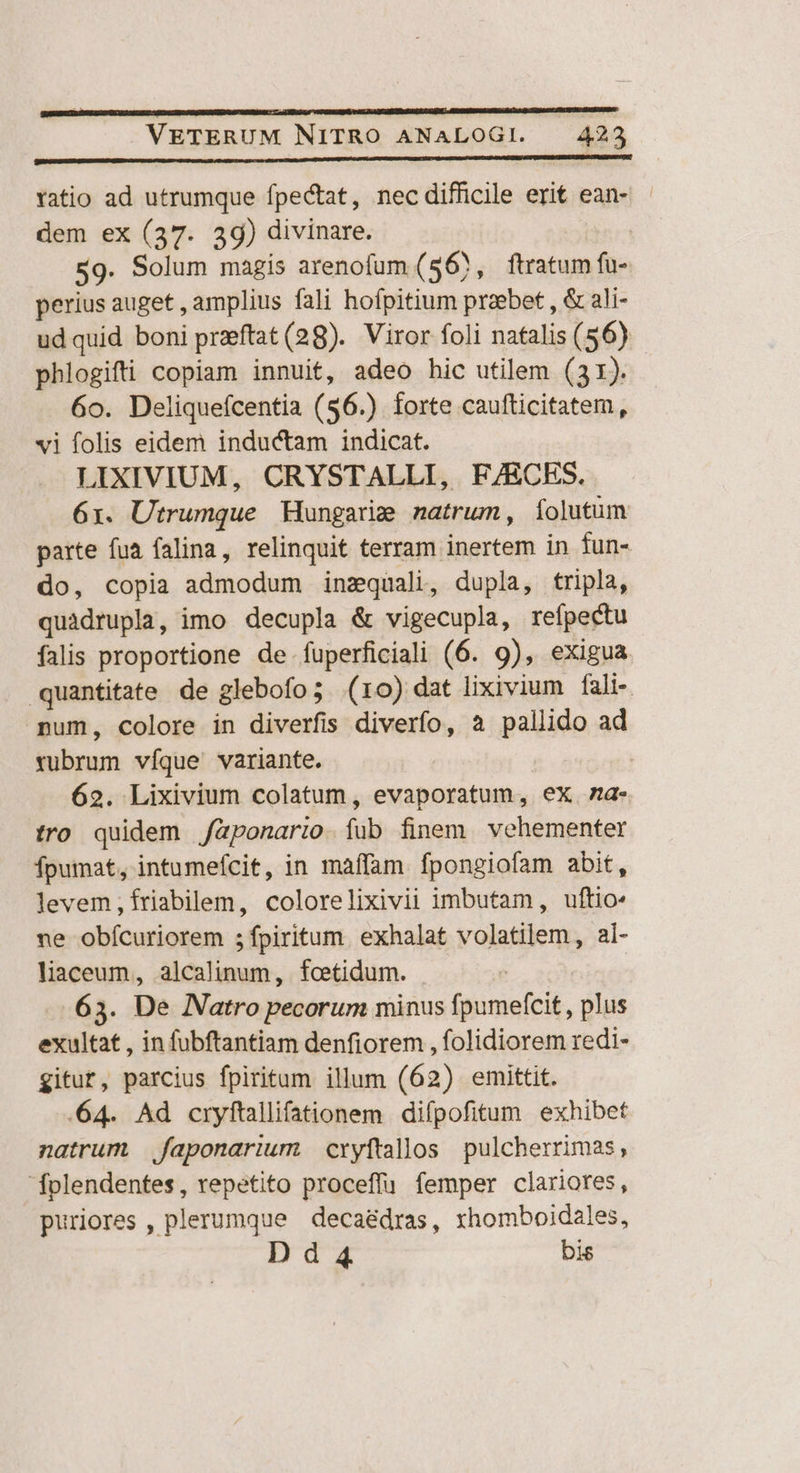 ! VETERUM NITRO ANALOGI. | 423 ratio ad utrumque fpectat, nec difficile erit ean- - dem ex (37. 39) divinare. | $9. Solum magis arenofum (56, ftratum fu- perius auget , amplius fali hofpitium praebet , & ali- ud quid boni praeftat (28). Viror foli natalis (56) phlogifti copiam innuit, adeo hic utilem (31). 6o. Deliquefcentia (56.) forte caufticitatem, vi folis eidem inductam indicat. LIXIVIUM, CRYSTALLI, F/ECES. 6x. Utrumque Mungarie natrum, íolutum parte fua falina, relinquit terram inertem in fun- do, copia admodum inzquali, dupla, tripla, quàdrupla, imo decupla & vigecupla, refpectu falis proportione de fuperficiali (6. 9), exigua quantitate de glebofo; (ro) dat lixivium fali- num, colore in diverfis diverfo, a pallido ad rubrum víque' variante. 62. Lixivium colatum, evaporatum, ex za- tro quidem /aponari;o. fub finem vehementer fpumat, intumeícit, in maffam fpongiofam abit, levem, friabilem, colorelixivii imbutam, uftio- ne obícuriorem ;fpiritum. exhalat volatilem, al- liaceum, alcalinum, fcetidum. 65. De Natro pecorum minus fpumefcit, plus exultat , in fubftantiam denfiorem , folidiorem redi- gitur, parcius fpiritum illum (62) emittit. 64. Ad cryftallifationem difpofitum exhibet natrum. faponarium cryftallos pulcherrimas, folendentes, repetito proceffu femper clariores, puriores , plerumque deca&dras, xhomboidales, D d 4 bis