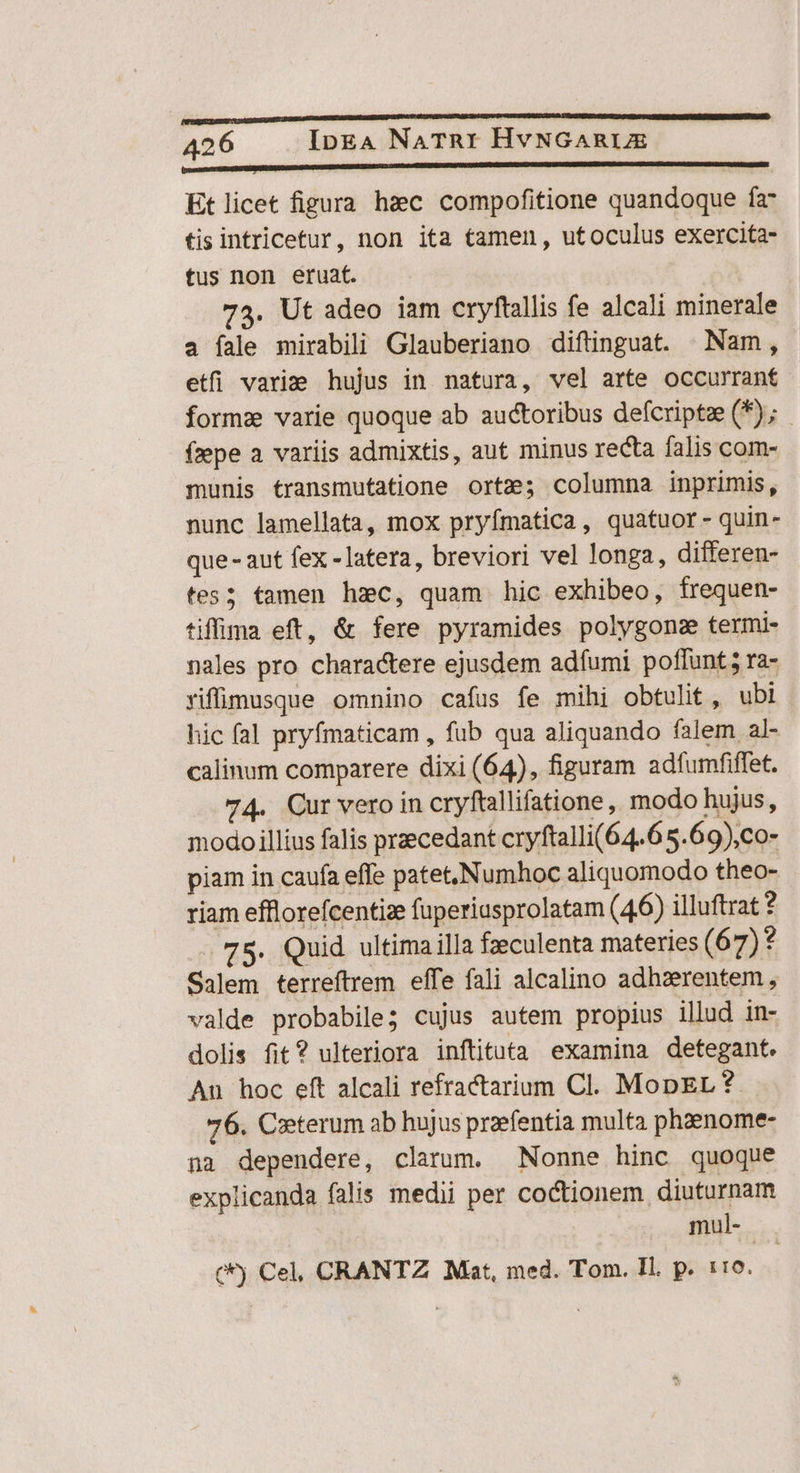 bosaseUEUSCUIDUD DRUSI RNC D FED c cst NE Et licet figura hzc compofitione quandoque fa tis intricetur, non ita tamen, utoculus exercita- tus non eruat. 73. Ut adeo iam cryftallis fe alcali minerale a íale mirabili Glauberiano diftinguat. Nam, etfi variae hujus in natura, vel arte occurrant forms varie quoque ab auctoribus defcriptze (*); - fzepe a. variis admixtis, aut minus recta falis com- munis transmutatione orte; columma inprimis, nunc lamellata, mox pryfmatica, quatuor - quin- que- aut fex -latera, breviori vel longa, differen- tes; tamen hzc, quam hic exhibeo, frequen- tiffima eft, & fere pyramides polygon termi- nales pro charactere ejusdem adfumi poffunt; ra- riffilmusque omnino cafus fe mihi obtulit, ubi hic fal pryfmaticam , fub qua aliquando falem al- calinum comparere dixi (64), figuram adfumfiffet. 74. Cur vero in cryftallifatione, modo hujus, modo illius falis praecedant cryftalli(64.6 5.69),co- piam in caufa effe patet,Numhoc aliquomodo theo- riam efflorefcentize fuperiusprolatam (46) illuftrat ? 75. Quid ultima illa fzeculenta materies (67)? Salem terreftrem effe fali alcalino adhzerentem, valde probabile; cujus autem propius illud in- dolis fit? ulteriora inftituta examina detegant. An hoc eft alcali refractarium Cl. MopEL ? 76. Cieterum ab hujus praefentia multa phaenome- na dependere, clarum. Nonne hinc quoque explicanda falis medii per coctionem diuturnam mul- (*) Cel, CRANTZ Mat, med. Tom. Il. p. 1:0.
