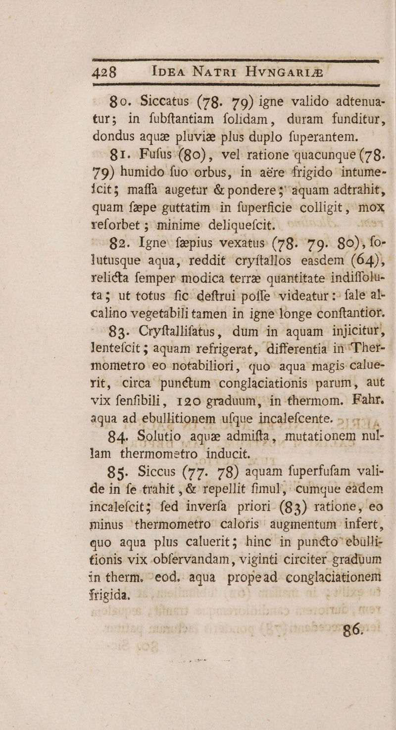 80. Siccatus (78. 79) igne valido adtenua- tur; in fubfítantiam folidam, duram funditur, dondus aqua pluviae plus düplo fuperantem. 81. Fufus (go), vel ratione quacunque (78. 79) humido fuo orbus, in aere frigido intume- icit; maffà augetur & pondere$' aquam adtrahit, quam faepe guttatim in fuperficie rie e X veforbet ; minime deliquefcit. 82. eri fepius vexatus (78. 79. 86); fo lutusque aqua, reddit cryítallos easdem (64), velita femper modica terrze quantitate indiffolu- ta; ut totus fic: deftrui poffe videatur :- fale al- calino vegetabili tamen in igne longe conftantior. 83. Cryftallifatus, dum in aquam injicitur, lenteícit ; aquam véfridetas; differentia iii Ther- mometro eo nofabiliori, quo aqua magis calue- rit, circa punctum conglaciationis parum, aut | vix fenfibili, 120 graduum, in thermom. Fahr. aqua ad ebullitionem ufque incalefcente. ....., , 84. Solutio. aquz admifla, mutationem nul- lam thermometro inducit. 85. Siccus (77. 78) aquam faperfufam vali- de in fe trahit , & repellit fimul, cumque eadem incaleícit; (éd invérfa priori (8 3) ratione, eo minus thermometro caloris augmentum dufor, quo aqua plus caluerit; hinc in puncto ebülli- tionis vix obfervandam, viginti circiter graduum in therm. -eod. aqua propead pepe n